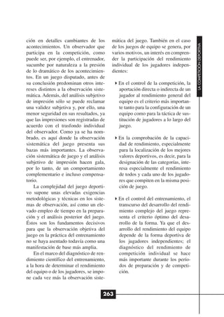 ción en detalles cambiantes de los        mática del juego. También en el caso




                                                                                     LA COMPETICIÓN DEPORTIVA
acontecimientos. Un observador que        de los juegos de equipo se genera, por
participa en la competición, como         varios motivos, un interés en compren-
puede ser, por ejemplo, el entrenador,    der la participación del rendimiento
sucumbe por naturaleza a la presión       individual de los jugadores indepen-
de lo dramático de los acontecimien-      dientes:
tos. En un juego disputado, antes de
su conclusión predominan otros inte-         En el control de la competición, la
reses distintos a la observación siste-      aportación directa o indirecta de un
mática. Además, del análisis subjetivo       jugador al rendimiento general del
de impresión sólo se puede reclamar          equipo es el criterio más importan-
una validez subjetiva y, por ello, una       te tanto para la configuración de un
menor seguridad en sus resultados, ya        equipo como para la táctica de sus-
que las impresiones son registradas de       titución de jugadores a lo largo del
acuerdo con el trasfondo individual          juego.
del observador. Como ya se ha nom-
brado, es aquí donde la observación          En la comprobación de la capaci-
sistemática del juego presenta sus           dad de rendimiento, especialmente
bazas más importantes. La observa-           para la localización de los mejores
ción sistemática de juego y el análisis      valores deportivos, es decir, para la
subjetivo de impresión hacen gala,           designación de las categorías, inte-
por lo tanto, de un comportamiento           resa especialmente el rendimiento
complementario e incluso compensa-           de todos y cada uno de los jugado-
torio.                                       res que compiten en la misma posi-
    La complejidad del juego deporti-        ción de juego.
vo supone unas elevadas exigencias
metodológicas y técnicas en los siste-       En el control del entrenamiento, el
mas de observación, así como un ele-         transcurso del desarrollo del rendi-
vado empleo de tiempo en la prepara-         miento complejo del juego repre-
ción y el análisis posterior del juego.      senta el criterio óptimo del desa-
Éstos son los fundamentos decisivos          rrollo de la forma. Ya que el des-
para que la observación objetiva del         arrollo del rendimiento del equipo
juego en la práctica del entrenamiento       depende de la forma deportiva de
no se haya asentado todavía como una         los jugadores independientes; el
manifestación de base más amplia.            diagnóstico del rendimiento de
    En el marco del diagnóstico de ren-      competición individual se hace
dimiento científico del entrenamiento,       más importante durante los perío-
a la hora de determinar el rendimiento       dos de preparación y de competi-
del equipo o de los jugadores, se impo-      ción.
ne cada vez más la observación siste-


                                      263
 