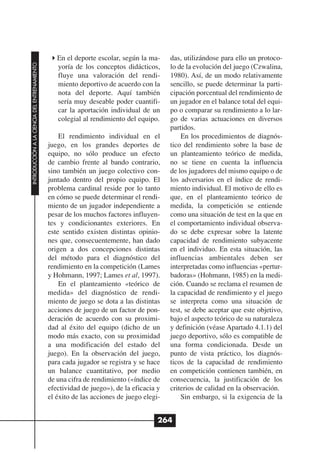 En el deporte escolar, según la ma-     das, utilizándose para ello un protoco-
INTRODUCCIÓN A LA CIENCIA DEL ENTRENAMIENTO




                                                 yoría de los conceptos didácticos,      lo de la evolución del juego (Czwalina,
                                                 fluye una valoración del rendi-         1980). Así, de un modo relativamente
                                                 miento deportivo de acuerdo con la      sencillo, se puede determinar la parti-
                                                 nota del deporte. Aquí también          cipación porcentual del rendimiento de
                                                 sería muy deseable poder cuantifi-      un jugador en el balance total del equi-
                                                 car la aportación individual de un      po o comparar su rendimiento a lo lar-
                                                 colegial al rendimiento del equipo.     go de varias actuaciones en diversos
                                                                                         partidos.
                                                  El rendimiento individual en el            En los procedimientos de diagnós-
                                              juego, en los grandes deportes de          tico del rendimiento sobre la base de
                                              equipo, no sólo produce un efecto          un planteamiento teórico de medida,
                                              de cambio frente al bando contrario,       no se tiene en cuenta la influencia
                                              sino también un juego colectivo con-       de los jugadores del mismo equipo o de
                                              juntado dentro del propio equipo. El       los adversarios en el índice de rendi-
                                              problema cardinal reside por lo tanto      miento individual. El motivo de ello es
                                              en cómo se puede determinar el rendi-      que, en el planteamiento teórico de
                                              miento de un jugador independiente a       medida, la competición se entiende
                                              pesar de los muchos factores influyen-     como una situación de test en la que en
                                              tes y condicionantes exteriores. En        el comportamiento individual observa-
                                              este sentido existen distintas opinio-     do se debe expresar sobre la latente
                                              nes que, consecuentemente, han dado        capacidad de rendimiento subyacente
                                              origen a dos concepciones distintas        en el individuo. En esta situación, las
                                              del método para el diagnóstico del         influencias ambientales deben ser
                                              rendimiento en la competición (Lames       interpretadas como influencias «pertur-
                                              y Hohmann, 1997; Lames et al, 1997).       badoras» (Hohmann, 1985) en la medi-
                                                  En el planteamiento «teórico de        ción. Cuando se reclama el resumen de
                                              medida» del diagnóstico de rendi-          la capacidad de rendimiento y el juego
                                              miento de juego se dota a las distintas    se interpreta como una situación de
                                              acciones de juego de un factor de pon-     test, se debe aceptar que este objetivo,
                                              deración de acuerdo con su proximi-        bajo el aspecto teórico de su naturaleza
                                              dad al éxito del equipo (dicho de un       y definición (véase Apartado 4.1.1) del
                                              modo más exacto, con su proximidad         juego deportivo, sólo es compatible de
                                              a una modificación del estado del          una forma condicionada. Desde un
                                              juego). En la observación del juego,       punto de vista práctico, los diagnós-
                                              para cada jugador se registra y se hace    ticos de la capacidad de rendimiento
                                              un balance cuantitativo, por medio         en competición contienen también, en
                                              de una cifra de rendimiento («índice de    consecuencia, la justificación de los
                                              efectividad de juego»), de la eficacia y   criterios de calidad en la observación.
                                              el éxito de las acciones de juego elegi-       Sin embargo, si la exigencia de la


                                                                                     264
 
