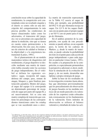 conclusión recae sobre la capacidad de                                  La matriz de transición representada




                                                                                                                                             LA COMPETICIÓN DEPORTIVA
rendimiento, la competición será con-                                   en la Tabla 4.2 asocia al saque de
templada como un resultado singular y                                   Cuba, por ejemplo, una probabilidad
el interés se centra sólo en una des-                                   del 89,2 % de que Alemania recoja ese
cripción del comportamiento lo más                                      saque. Un 1,8 % de los saques finali-
precisa posible; las condiciones de                                     zan con un punto para el propio equipo
marco situacionales (tales como los                                     y un 9,0 % con un punto para el equi-
adversarios, el transcurso del juego,                                   po de Alemania.
etc.) no se presentan con capacidad de                                      En el análisis posterior de la com-
alterar la medición, sino que se tienen                                 petición, con ayuda de este procedi-
en cuenta como pertenecientes a la                                      miento se puede utilizar, en un segundo
observación. En este caso, los exáme-                                   paso, la teoría de las cadenas de
nes de criterios de calidad se limitan a                                Markov, y, desde la matriz de transi-
la objetividad y a la consistencia ins-                                 ción, se puede calcular la probabilidad
                          8
trumental (Lames, 1991) .                                               de éxito en el punto para cada acción de
    En el planteamiento de un modelo                                    juego independiente o para cada juga-
matemático teórico de diagnóstico del                                   dor en particular (véase Lames, 1991).
rendimiento, el juego deportivo se des-                                 En cuanto a la preparación de la com-
cribe mediante una matriz de transi-                                    petición, es especialmente prometedora
ción (tabla cruzada) entre las acciones                                 la perspectiva adicional, es decir, modi-
de juego independientes. En el volei-                                   ficar la simulación de la evolución del
bol se definen los siguientes «es-                                      juego y, de ese modo, desarrollar una
tados»: saque, recepción del saque,                                     óptima y propia estrategia de juego.
defensa del campo, pase, remate de                                          Sobre la base de los resultados de
ataque, bloqueo y, para finalizar pun-                                  la investigación existentes hasta ahora,
to/acción ganadora. Dentro del juego,                                   hay que determinar provisionalmente
al saque del equipo A le corresponde                                    que los procedimientos de observación
un determinado porcentaje de recep-                                     de juegos basados en las medidas teó-
ción de saque por parte del equipo B, y                                 ricas (de un modo parecido a la valora-
así sucesivamente. Así se crea una                                      ción de los expertos) están colocados
matriz compleja de transición que con-                                  más extensamente en los fundamentos
tiene los porcentajes de las correspon-                                 de la valoración. Estos métodos de
dientes transiciones entre los estados                                  observación se refieren al balance
                                       9
que se van sucediendo unos a otros .                                    valorativo y detallado de todas las acti-


8
  Las diferencias, no del todo claras, entre las dos exigencias distintas ha llevado primero a una fuerte controversia (Lames, 1991;
  CzwalinaA, 1992) como consecuencia de la cual, junto a la aclaración de ambas posiciones, también se ha desarrollado el plantea-
9
  miento de un principio de modelo matemático teórico (Lames, 1991).
  Se registra la transición haciendo una marca dentro de la fila donde figura la línea de la acción de juego, en la columna de la respues-
  ta que se haya producido a continuación. Más tarde se calcula el resultado de la participación porcentual de las transiciones indepen-
  dientes en la cifra total de los resultados (trazos) por línea.




                                                                265
 