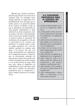 Mientras que el índice de efectivi-




                                                                                   LA COMPETICIÓN DEPORTIVA
dad del juego basado en la teoría de la          4.4 CUESTIONES
medición debe ser entendido como                PROPUESTAS PARA
medida absoluta, el significado de la            EL CONTROL DEL
probabilidad de éxito del juego que se            APRENDIZAJE
realiza gracias a la ayuda del método
de las cadenas de Markov reside en          1. ¿Cómo se puede definir la esen-
que la aportación del rendimiento de           cia de la competición depor-
cada jugador independiente se debe             tiva?
facilitar de un modo comparativo al de      2. ¿Cómo puede crearse una rela-
los demás. Con ello, el procedimiento          ción no lineal entre la capacidad
sobre la base de un modelo matemáti-           de rendimiento, el rendimiento
co teórico focaliza la aportación del          y el éxito?
rendimiento de un jugador no sólo por       3. ¿Qué círculos de problemas hay
su efectividad en las acciones que             que trabajar en el caso del aco-
modifican el resultado (goles, canas-          plamiento entre el entrenamien-
tas, golpes ganadores, etc.), sino que         to y la competición?
también engloban los caminos para           4. ¿Cuáles son las tareas en las
llegar a las mismas. Por ello, esta            fases independientes del control
forma procedimental del diagnóstico            de la competición?
de la competición aporta la ventaja de      5. ¿Qué métodos se emplean en la
que un determinado resultado del               preparación de la competición?
juego puede conducir de un modo muy         6. ¿Qué objetivos están en el
concreto al jugador que decide el juego        punto central del análisis de la
o a la acción decisiva de juego. Esto          competición y qué procedi-
hace muy valioso el diagnóstico de             mientos se utilizan para ello?
probabilidad de éxito del punto sobre       7 ¿Qué métodos son los apropia-
todo para el análisis del adversario,          dos para la observación de la
preparatorio para la competición, y            competición?
para el análisis posterior de la compe-     8 ¿Qué planteamientos concep-
tición.                                        tuales se diferencian en la
                                               observación del juego?




                                      267
 