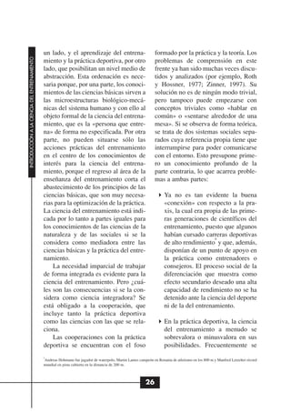 un lado, y el aprendizaje del entrena-                           formado por la práctica y la teoría. Los
INTRODUCCIÓN A LA CIENCIA DEL ENTRENAMIENTO




                                              miento y la práctica deportiva, por otro                         problemas de comprensión en este
                                              lado, que posibilitan un nivel medio de                          frente ya han sido muchas veces discu-
                                              abstracción. Esta ordenación es nece-                            tidos y analizados (por ejemplo, Roth
                                              saria porque, por una parte, los conoci-                         y Hossner, 1977; Zinner, 1997). Su
                                              mientos de las ciencias básicas sirven a                         solución no es de ningún modo trivial,
                                              las microestructuras biológico-mecá-                             pero tampoco puede empezarse con
                                              nicas del sistema humano y con ello al                           conceptos triviales como «hablar en
                                              objeto formal de la ciencia del entrena-                         común» o «sentarse alrededor de una
                                              miento, que es la «persona que entre-                            mesa». Si se observa de forma teórica,
                                              na» de forma no especificada. Por otra                           se trata de dos sistemas sociales sepa-
                                              parte, no pueden situarse sólo las                               rados cuya referencia propia tiene que
                                              acciones prácticas del entrenamiento                             interrumpirse para poder comunicarse
                                              en el centro de los conocimientos de                             con el entorno. Esto presupone prime-
                                              interés para la ciencia del entrena-                             ro un conocimiento profundo de la
                                              miento, porque el regreso al área de la                          parte contraria, lo que acarrea proble-
                                              enseñanza del entrenamiento corta el                             mas a ambas partes:
                                              abastecimiento de los principios de las
                                              ciencias básicas, que son muy necesa-                                  Ya no es tan evidente la buena
                                              rias para la optimización de la práctica.                              «conexión» con respecto a la pra-
                                              La ciencia del entrenamiento está indi-                                xis, la cual era propia de las prime-
                                              cada por lo tanto a partes iguales para                                ras generaciones de científicos del
                                              los conocimientos de las ciencias de la                                entrenamiento, puesto que algunos
                                              naturaleza y de las sociales si se la                                  habían cursado carreras deportivas
                                                                                                                                          6
                                              considera como mediadora entre las                                     de alto rendimiento y que, además,
                                              ciencias básicas y la práctica del entre-                              disponían de un punto de apoyo en
                                              namiento.                                                              la práctica como entrenadores o
                                                  La necesidad imparcial de trabajar                                 consejeros. El proceso social de la
                                              de forma integrada es evidente para la                                 diferenciación que muestra como
                                              ciencia del entrenamiento. Pero ¿cuá-                                  efecto secundario deseado una alta
                                              les son las consecuencias si se la con-                                capacidad de rendimiento no se ha
                                              sidera como ciencia integradora? Se                                    detenido ante la ciencia del deporte
                                              está obligado a la cooperación, que                                    ni de la del entrenamiento.
                                              incluye tanto la práctica deportiva
                                              como las ciencias con las que se rela-                                 En la práctica deportiva, la ciencia
                                              ciona.                                                                 del entrenamiento a menudo se
                                                  Las cooperaciones con la práctica                                  sobrevalora o minusvalora en sus
                                              deportiva se encuentran con el foso                                    posibilidades. Frecuentemente se
                                              6
                                              Andreas Hohmann fue jugador de waterpolo, Martin Lames campeón en Renania de atletismo en los 800 m y Manfred Letzelter récord
                                              mundial en pista cubierta en la distancia de 200 m.



                                                                                                          26
 