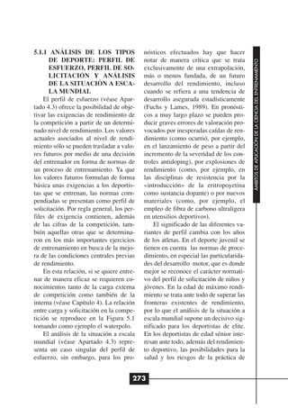 5.1.1 ANÁLISIS DE LOS TIPOS                 nósticos efectuados hay que hacer
      DE DEPORTE: PERFIL DE                 notar de manera crítica que se trata




                                                                                       ÁMBITOS DE APLICACIÓN DE LA CIENCIA DEL ENTRENAMIENTO
      ESFUERZO, PERFIL DE SO-               exclusivamente de una extrapolación,
      LICITACIÓN Y ANÁLISIS                 más o menos fundada, de un futuro
      DE LA SITUACIÓN A ESCA-               desarrollo del rendimiento, incluso
      LA MUNDIAL                            cuando se refiera a una tendencia de
    El perfil de esfuerzo (véase Apar-      desarrollo asegurada estadísticamente
tado 4.3) ofrece la posibilidad de obje-    (Fuchs y Lames, 1989). En pronósti-
tivar las exigencias de rendimiento de      cos a muy largo plazo se pueden pro-
la competición a partir de un determi-      ducir graves errores de valoración pro-
nado nivel de rendimiento. Los valores      vocados por inesperadas caídas de ren-
actuales asociados al nivel de rendi-       dimiento (como ocurrió, por ejemplo,
miento sólo se pueden trasladar a valo-     en el lanzamiento de peso a partir del
res futuros por medio de una decisión       incremento de la severidad de los con-
del entrenador en forma de normas de        troles antidoping), por explosiones de
un proceso de entrenamiento. Ya que         rendimiento (como, por ejemplo, en
los valores futuros formulan de forma       las disciplinas de resistencia por la
básica unas exigencias a los deportis-      «introducción» de la eritropoyetina
tas que se entrenan, las normas com-        como sustancia dopante) o por nuevos
pendiadas se presentan como perfil de       materiales (como, por ejemplo, el
solicitación. Por regla general, los per-   empleo de fibra de carbono ultraligera
files de exigencia contienen, además        en utensilios deportivos).
de las cifras de la competición, tam-           El significado de las diferentes va-
bién aquellas otras que se determina-       riantes de perfil cambia con los años
ron en los más importantes ejercicios       de los atletas. En el deporte juvenil se
de entrenamiento en busca de la mejo-       tienen en cuenta las normas de proce-
ra de las condiciones centrales previas     dimiento, en especial las particularida-
de rendimiento.                             des del desarrollo motor, que es donde
    En esta relación, si se quiere entre-   mejor se reconoce el carácter normati-
nar de manera eficaz se requieren co-       vo del perfil de solicitación de niños y
nocimientos tanto de la carga externa       jóvenes. En la edad de máximo rendi-
de competición como también de la           miento se trata ante todo de superar las
interna (véase Capítulo 4). La relación     fronteras existentes de rendimiento,
entre carga y solicitación en la compe-     por lo que el análisis de la situación a
tición se reproduce en la Figura 5.1        escala mundial supone un decisivo sig-
tomando como ejemplo el waterpolo.          nificado para los deportistas de elite.
    El análisis de la situación a escala    En los deportistas de edad sénior inte-
mundial (véase Apartado 4.3) repre-         resan ante todo, además del rendimien-
senta un caso singular del perfil de        to deportivo, las posibilidades para la
esfuerzo, sin embargo, para los pro-        salud y los riesgos de la práctica de


                                        273
 