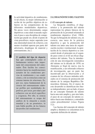 la actividad deportiva de rendimiento.    5.1.2 DIAGNÓSTICO DEL TALENTO
INTRODUCCIÓN A LA CIENCIA DEL ENTRENAMIENTO




                                              A tal efecto, la mejor información se
                                              recibe de los perfiles objetivos de es-   I. El concepto de talento
                                              fuerzo en las competiciones de las            La búsqueda científica, el diag-
                                              diferentes modalidades deportivas.        nóstico y la promoción del talento
                                              No pocas veces determinadas cargas        representan los pilares básicos de la
                                              deportivas a una edad avanzada sugie-     promoción de la juventud orientada al
                                              ren el paso a una disciplina de compe-    rendimiento deportivo (Carl, 1988).
                                              tición que puede ser, desde el punto de   Ya que la búsqueda de talentos era, en
                                              vista psicofísico, mejor superada (con    esencia, una tarea de la práctica
                                              una intensidad menor de esfuerzo, con     deportiva y que la promoción del
                                              menor rivalidad opuesta por parte del     talento era antes una tarea de organi-
                                              adversario, despliegue de material y      zación escolar e institucional, la apor-
                                              entrenamiento, etc.).                     tación de la ciencia deportiva se con-
                                                                                        centró desde el principio en el segun-
                                                                                        do paso como es el de un eficaz diag-
                                                El análisis del tipo de deporte
                                                                                        nóstico del talento. Tras la introduc-
                                                hay que contemplarlo como el
                                                                                        ción de una investigación sistemática
                                                fundamento teórico más impor-
                                                                                        del talento en la década de 1970, en
                                                tante del conocimiento del entre-
                                                                                        Alemania se llegó de nuevo, tras la
                                                nador. Éste facilita los conoci-
                                                                                        reunificación, a un reforzado esfuerzo
                                                mientos hacia las manifestaciones
                                                                                        de investigación, que en parte fue
                                                actuales de las condiciones pre-
                                                                                        incentivado por la observación y el
                                                vias de rendimiento y sus condi-
                                                                                        examen de los eficaces métodos utili-
                                                ciones, y de su estructura como un
                                                                                        zados en el sistema de promoción del
                                                sistema interno de relaciones. Es,
                                                                                        talento de la antigua República De-
                                                por eso, tarea fundamental de la
                                                                                        mocrática Alemana. En el marco de
                                                ciencia del entrenamiento elabo-
                                                                                        este desarrollo se identifican dos líne-
                                                rar perfiles por modalidades de-
                                                                                        as independientes: por un lado, el paso
                                                portivas, por sexos, por edad y por
                                                                                        de un concepto limitado de talento
                                                esfuerzos con un nivel específico
                                                                                        hacia uno más amplio y, por otro lado,
                                                y exigencia. Por ello, la ciencia
                                                                                        el paso de un concepto de talento es-
                                                del entrenamiento se ocupa del
                                                                                        tático hacia uno dinámico y entendido
                                                análisis de la situación a escala
                                                                                        como procedimental (véase Figura
                                                mundial y de un pronóstico, lo
                                                                                        5.2).
                                                más fiable posible, de los futuros
                                                                                            Las facetas del concepto de talento
                                                desarrollos del rendimiento.
                                                                                        amplio y dinámico se concentran en la
                                                                                        siguiente definición de talento:




                                                                                      274
 