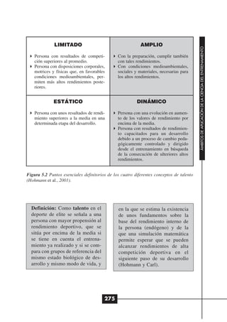 LIMITADO                                     AMPLIO




                                                                                          ÁMBITOS DE APLICACIÓN DE LA CIENCIA DEL ENTRENAMIENTO
    Persona con resultados de competi-         Con la preparación, cumplir también
    ción superiores al promedio.               con tales rendimientos.
    Persona con disposiciones corporales,      Con condiciones medioambientales,
    motrices y físicas que, en favorables      sociales y materiales, necesarias para
    condiciones medioambientales, per-         los altos rendimientos.
    miten más altos rendimientos poste-
    riores.


              ESTÁTICO                                   DINÁMICO

    Persona con unos resultados de rendi-      Persona con una evolución en aumen-
    miento superiores a la media en una        to de los valores de rendimiento por
    determinada etapa del desarrollo.          encima de la media.
                                               Persona con resultados de rendimien-
                                               to capacitados para un desarrollo
                                               debido a un proceso de cambio peda-
                                               gógicamente controlado y dirigido
                                               desde el entrenamiento en búsqueda
                                               de la consecución de ulteriores altos
                                               rendimientos.


Figura 5.2 Puntos esenciales definitorios de los cuatro diferentes conceptos de talento
(Hohmann et al., 2001).




  Definición: Como talento en el                en la que se estima la existencia
  deporte de elite se señala a una              de unos fundamentos sobre la
  persona con mayor propensión al               base del rendimiento interno de
  rendimiento deportivo, que se                 la persona (endógeno) y de la
  sitúa por encima de la media si               que una simulación matemática
  se tiene en cuenta el entrena-                permite esperar que se pueden
  miento ya realizado y si se com-              alcanzar rendimientos de alta
  para con grupos de referencia del             competición deportiva en el
  mismo estado biológico de des-                siguiente paso de su desarrollo
  arrollo y mismo modo de vida, y               (Hohmann y Carl).




                                        275
 