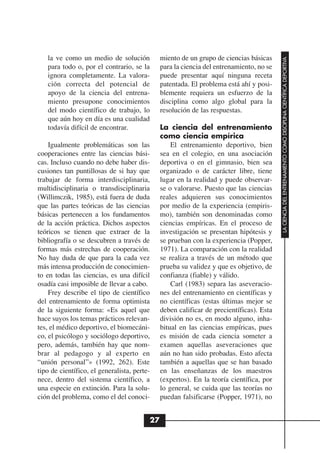 la ve como un medio de solución            miento de un grupo de ciencias básicas




                                                                                         LA CIENCIA DEL ENTRENAMIENTO COMO DISCIPLINA CIENTÍFICA DEPORTIVA
   para todo o, por el contrario, se la       para la ciencia del entrenamiento, no se
   ignora completamente. La valora-           puede presentar aquí ninguna receta
   ción correcta del potencial de             patentada. El problema está ahí y posi-
   apoyo de la ciencia del entrena-           blemente requiera un esfuerzo de la
   miento presupone conocimientos             disciplina como algo global para la
   del modo científico de trabajo, lo         resolución de las respuestas.
   que aún hoy en día es una cualidad
   todavía difícil de encontrar.              La ciencia del entrenamiento
                                              como ciencia empírica
    Igualmente problemáticas son las              El entrenamiento deportivo, bien
cooperaciones entre las ciencias bási-        sea en el colegio, en una asociación
cas. Incluso cuando no debe haber dis-        deportiva o en el gimnasio, bien sea
cusiones tan puntillosas de si hay que        organizado o de carácter libre, tiene
trabajar de forma interdisciplinaria,         lugar en la realidad y puede observar-
multidisciplinaria o transdisciplinaria       se o valorarse. Puesto que las ciencias
(Willimczik, 1985), está fuera de duda        reales adquieren sus conocimientos
que las partes teóricas de las ciencias       por medio de la experiencia (empiris-
básicas pertenecen a los fundamentos          mo), también son denominadas como
de la acción práctica. Dichos aspectos        ciencias empíricas. En el proceso de
teóricos se tienen que extraer de la          investigación se presentan hipótesis y
bibliografía o se descubren a través de       se prueban con la experiencia (Popper,
formas más estrechas de cooperación.          1971). La comparación con la realidad
No hay duda de que para la cada vez           se realiza a través de un método que
más intensa producción de conocimien-         prueba su validez y que es objetivo, de
to en todas las ciencias, es una difícil      confianza (fiable) y válido.
osadía casi imposible de llevar a cabo.           Carl (1983) separa las aseveracio-
    Frey describe el tipo de científico       nes del entrenamiento en científicas y
del entrenamiento de forma optimista          no científicas (estas últimas mejor se
de la siguiente forma: «Es aquel que          deben calificar de precientíficas). Esta
hace suyos los temas prácticos relevan-       división no es, en modo alguno, inha-
tes, el médico deportivo, el biomecáni-       bitual en las ciencias empíricas, pues
co, el psicólogo y sociólogo deportivo,       es misión de cada ciencia someter a
pero, además, también hay que nom-            examen aquellas aseveraciones que
brar al pedagogo y al experto en              aún no han sido probadas. Esto afecta
“unión personal”» (1992, 262). Este           también a aquellas que se han basado
tipo de científico, el generalista, perte-    en las enseñanzas de los maestros
nece, dentro del sistema científico, a        (expertos). En la teoría científica, por
una especie en extinción. Para la solu-       lo general, se cuida que las teorías no
ción del problema, como el del conoci-        puedan falsificarse (Popper, 1971), no


                                         27
 