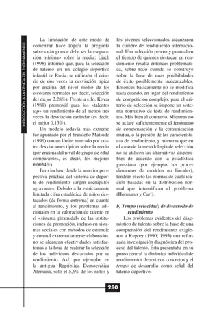 La limitación de este modo de           los jóvenes seleccionados alcanzaron
INTRODUCCIÓN A LA CIENCIA DEL ENTRENAMIENTO




                                              comenzar hace lógica la pregunta            la cumbre de rendimiento internacio-
                                              sobre cuán grande debe ser la «separa-      nal. Una selección precoz y puntual en
                                              ción mínima» sobre la media: Ljach          el tiempo de quienes destacan en ren-
                                              (1998) informó que, para la selección       dimiento resulta entonces problemáti-
                                              de talento en un colegio deportivo          ca, sobre todo cuando se construye
                                              infantil en Rusia, se utilizaba el crite-   sobre la base de unas posibilidades
                                              rio de dos veces la desviación típica       de éxito posiblemente inalcanzables.
                                              por encima del nivel medio de los           Entonces básicamente no se modifica
                                              escolares normales (es decir, selección     nada cuando, en lugar del rendimiento
                                              del mejor 2,28%). Frente a ello, Kovar      de competición complejo, para el cri-
                                              (1981) promovió para los «talentos          terio de selección se impone un siste-
                                              top» un rendimiento de al menos tres        ma normativo de tests de rendimien-
                                              veces la desviación estándar (es decir,     tos. Más bien al contrario. Mientras no
                                              el mejor 0,13%).                            se aclare suficientemente el fenómeno
                                                  Un modelo todavía más extremo           de compensación y la comunicación
                                              fue apuntado por el brasileño Matsudo       mutua, o la presión de las característi-
                                              (1996) con un límite marcado por cua-       cas de rendimiento, y mientras que en
                                              tro desviaciones típicas sobre la media     el caso de la metodología de selección
                                              (por encima del nivel de grupo de edad      no se utilicen las alternativas disponi-
                                              comparables, es decir, los mejores          bles de acuerdo con la estadística
                                              0,0034%).                                   gaussiana (por ejemplo, los proce-
                                                  Pero incluso desde la anterior pers-    dimientos de modelos no lineales),
                                              pectiva práctica del sistema de depor-      tendrán efecto las normas de cualifica-
                                              te de rendimiento surgen escrúpulos         ción basadas en la distribución nor-
                                              agravantes. Debido a la estrictamente       mal que intensifican el problema
                                              limitada cifra estadística de niños des-    (Hohmann y Carl).
                                              tacados (de forma extrema) en cuanto
                                              al rendimiento, y los problemas adi-        b) Tempo (velocidad) de desarrollo de
                                              cionales en la valoración de talento en           rendimiento
                                              el «sistema piramidal» de las institu-          Los problemas evidentes del diag-
                                              ciones de promoción, incluso en siste-      nóstico de talento sobre la base de una
                                              mas sociales con métodos de estímulo        comprensión del rendimiento exigie-
                                              y control extremadamente elaborados,        ron a Kupper (1990; 1993) una refor-
                                              no se alcanzan efectividades satisfac-      zada investigación diagnóstica del pro-
                                              torias a la hora de realizar la selección   ceso del talento. Ésta presentaba en su
                                              de los individuos destacados por su         punto central la dinámica individual de
                                              rendimiento. Así, por ejemplo, en           rendimientos deportivos concretos y el
                                              la antigua República Democrática            tempo de desarrollo como señal del
                                              Alemana, sólo el 5,6% de los niños y        talento deportivo.


                                                                                      280
 