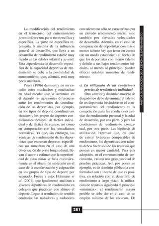 La modificación del rendimiento        con talento no sólo se caracterizan por
en el transcurso del entrenamiento         un elevado rendimiento inicial, sino




                                                                                      ÁMBITOS DE APLICACIÓN DE LA CIENCIA DEL ENTRENAMIENTO
juvenil ofrece una parte no específica y   también por elevadas velocidades
específica. La parte no específica re-     de desarrollo. Además, en el caso de
presenta la medida de la influencia        comparación de deportistas con más o
general de desarrollo, que lleva a un      menos talento hay que tener en cuenta
desarrollo de rendimiento estable muy      (de un modo estadístico) el hecho de
rápido en las edades infantil y juvenil.   que los deportistas con menos talento
Esta dependencia de desarrollo especí-     y debido a sus bajos rendimientos ini-
fica de la capacidad deportiva de ren-     ciales, al menos al principio, pueden
dimiento se debe a la posibilidad de       ofrecer notables aumentos de rendi-
entrenamiento que, además, está muy        miento.
poco analizada.
    Pauer (1996) demuestra en un es-       c) La utilización de las condiciones
tudio entre muchachos y muchachas              previas de rendimiento individual
en edad escolar que se acentúan en             Otro ulterior y dinámico modelo de
el deporte las agravantes diferencias      diagnóstico debe determinar el talento
entre los rendimientos de coordina-        de un deportista basándose en el com-
ción de las deportistas, por ejemplo,      portamiento del rendimiento en la
en los tipos de deporte coordinativos      competición para las condiciones pre-
técnicos y los grupos de deportes con-     vias de rendimiento personal y la edad
dicionales-técnicos, de táctica indivi-    de desarrollo, por una parte, y para las
dual y de táctica de equipo, así como      condiciones de rendimiento contex-
en comparación con las «estudiantes        tual, por otra parte. Las hipótesis de
normales». Ya que, sin embargo, las        utilización expresan que, en caso
ventajas de rendimiento de las depor-      de existir fortalezas comparables de
tistas que entrenan deportes específi-     rendimiento, los deportistas con talen-
cos no aumentan en el caso de una          to deben hacer uso de los recursos que
observación de corte longitudinal, lle-    posean en menor cantidad. Para esta
van al autor a estimar que la superiori-   adopción, en el entrenamiento de cre-
dad de estos niños se basa exclusiva-      cimiento, existen una gran cantidad de
mente en el efecto de selección en el      pruebas prácticas. Así, por poner un
caso de la escolarización y asignación     ejemplo, es de dominio público la con-
en los grupos de tipo de deporte por       formidad con el hecho de que es posi-
separado. Frente a esto, Hohmann et        tiva, en relación con el desarrollo de
al. (2001), que igualmente analizan a      rendimiento a largo plazo, la utiliza-
jóvenes deportistas de rendimiento en      ción de recursos siguiendo el principio
colegios que practican con ahínco el       «minimax»: el rendimiento mayor
deporte, llegan a resultados de sentido    posible se debe dar en el caso de un
contrario: las nadadoras y nadadores       empleo mínimo de los recursos. De


                                       281
 