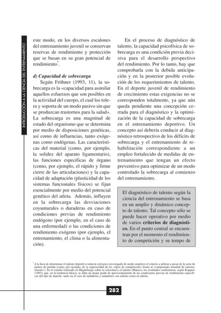 este modo, en los diversos escalones                                           En el proceso de diagnóstico de
INTRODUCCIÓN A LA CIENCIA DEL ENTRENAMIENTO




                                              del entrenamiento juvenil se conservan                                     talento, la capacidad psicofísica de so-
                                              reservas de rendimiento y protección                                       brecarga es una condición previa deci-
                                              que se basan en su gran potencial de                                       siva para el desarrollo perspectivo
                                                          6
                                              rendimiento .                                                              del rendimiento. Por lo tanto, hay que
                                                                                                                         comprobarla con la debida anticipa-
                                              d) Capacidad de sobrecarga                                                 ción y en la posterior posible evolu-
                                                  Según Fröhner (1993, 11), la so-                                       ción de los requerimientos de talento.
                                              brecarga es la «capacidad para asimilar                                    En el deporte juvenil de rendimiento
                                              aquellos esfuerzos que son posibles en                                     de crecimiento estas exigencias no se
                                              la actividad del cuerpo, el cual los tole-                                 corresponden totalmente, ya que aún
                                              ra y soporta de un modo pasivo sin que                                     queda pendiente una concepción ce-
                                              se produzcan trastornos para la salud».                                    rrada para el diagnóstico y la optimi-
                                              La sobrecarga es una magnitud de                                           zación de la capacidad de sobrecarga
                                              estado del organismo que se determina                                      en el entrenamiento deportivo. Un
                                              por medio de disposiciones genéticas,                                      concepto así debería conducir al diag-
                                              así como de influencias, tanto exóge-                                      nóstico retrospectivo de los déficits de
                                              nas como endógenas. Las característi-                                      sobrecarga y el entrenamiento de re-
                                              cas del material (como, por ejemplo,                                       habilitación correspondiente a un
                                              la solidez del aparato ligamentario),                                      empleo fortalecido de medidas de en-
                                              las funciones específicas de órgano                                        trenamiento que tengan un efecto
                                              (como, por ejemplo, el rápido y firme                                      preventivo para optimizar de un modo
                                              cierre de las articulaciones) y la capa-                                   controlado la sobrecarga al comienzo
                                              cidad de adaptación (plasticidad de los                                    del entrenamiento.
                                              sistemas funcionales físicos) se fijan
                                              esencialmente por medio del potencial                                          El diagnóstico de talento según la
                                              genético del atleta. Además, influyen                                          ciencia del entrenamiento se basa
                                              en la sobrecarga las desviaciones                                              en un amplio y dinámico concep-
                                              coyunturales o duraderas en caso de                                            to de talento. Tal concepto sólo se
                                              condiciones previas de rendimiento                                             puede hacer operativo por medio
                                              endógeno (por ejemplo, en el caso de                                           de varios criterios de diagnósti-
                                              una enfermedad) o las condiciones de                                           co. En el punto central se encuen-
                                              rendimiento exógeno (por ejemplo, el                                           tran por el momento el rendimien-
                                              entrenamiento, el clima o la alimenta-                                         to de competición y su tempo de
                                              ción).


                                              6
                                                  A la hora de determinar el talento deportivo todavía está poco investigado de modo empírico el criterio a utilizar a pesar de la serie de
                                                  puntos de partida (como, por ejemplo, de la superioridad de los «tipos de competición» frente al «campeonato mundial de entrena-
                                                  miento»). En el estudio realizado en Magdeburgo sobre la velocidad y el talento (Matass), los resultados confirmaron, según Kuppers
                                                  (1993), que, en la tendencia básica, se daba un mejor grado de aprovechamiento de las condiciones previas de rendimiento específi-
                                                  cas del tipo de deporte, tanto en el caso de nadadoras y nadadores con talento como en atletas.




                                                                                                                 282
 
