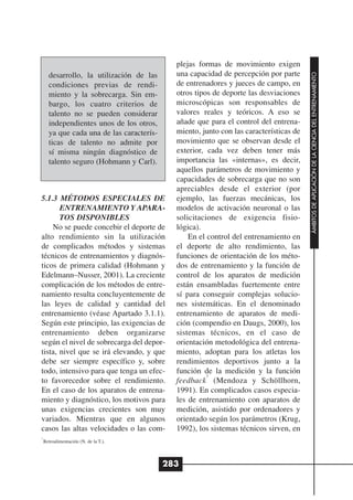 plejas formas de movimiento exigen
                                             una capacidad de percepción por parte




                                                                                        ÁMBITOS DE APLICACIÓN DE LA CIENCIA DEL ENTRENAMIENTO
      desarrollo, la utilización de las
      condiciones previas de rendi-          de entrenadores y jueces de campo, en
      miento y la sobrecarga. Sin em-        otros tipos de deporte las desviaciones
      bargo, los cuatro criterios de         microscópicas son responsables de
      talento no se pueden considerar        valores reales y teóricos. A eso se
      independientes unos de los otros,      añade que para el control del entrena-
      ya que cada una de las caracterís-     miento, junto con las características de
      ticas de talento no admite por         movimiento que se observan desde el
      sí misma ningún diagnóstico de         exterior, cada vez deben tener más
      talento seguro (Hohmann y Carl).       importancia las «internas», es decir,
                                             aquellos parámetros de movimiento y
                                             capacidades de sobrecarga que no son
                                             apreciables desde el exterior (por
5.1.3 MÉTODOS ESPECIALES DE                  ejemplo, las fuerzas mecánicas, los
       ENTRENAMIENTO Y APARA-                modelos de activación neuronal o las
       TOS DISPONIBLES                       solicitaciones de exigencia fisio-
    No se puede concebir el deporte de       lógica).
alto rendimiento sin la utilización              En el control del entrenamiento en
de complicados métodos y sistemas            el deporte de alto rendimiento, las
técnicos de entrenamientos y diagnós-        funciones de orientación de los méto-
ticos de primera calidad (Hohmann y          dos de entrenamiento y la función de
Edelmann–Nusser, 2001). La creciente         control de los aparatos de medición
complicación de los métodos de entre-        están ensambladas fuertemente entre
namiento resulta concluyentemente de         sí para conseguir complejas solucio-
las leyes de calidad y cantidad del          nes sistemáticas. En el denominado
entrenamiento (véase Apartado 3.1.1).        entrenamiento de aparatos de medi-
Según este principio, las exigencias de      ción (compendio en Daugs, 2000), los
entrenamiento deben organizarse              sistemas técnicos, en el caso de
según el nivel de sobrecarga del depor-      orientación metodológica del entrena-
tista, nivel que se irá elevando, y que      miento, adoptan para los atletas los
debe ser siempre específico y, sobre         rendimientos deportivos junto a la
todo, intensivo para que tenga un efec-      función de la medición y la función
                                                       7
to favorecedor sobre el rendimiento.         feedback (Mendoza y Schöllhorn,
En el caso de los aparatos de entrena-       1991). En complicados casos especia-
miento y diagnóstico, los motivos para       les de entrenamiento con aparatos de
unas exigencias crecientes son muy           medición, asistido por ordenadores y
variados. Mientras que en algunos            orientado según los parámetros (Krug,
casos las altas velocidades o las com-       1992), los sistemas técnicos sirven, en
7
    Retroalimentación (N. de la T.).



                                           283
 
