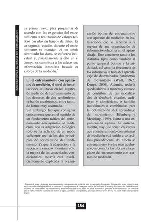 un primer paso, para programar de
INTRODUCCIÓN A LA CIENCIA DEL ENTRENAMIENTO




                                              acuerdo con las exigencias del entre-                                       zación óptima del entrenamiento
                                              namiento la realización de valores teó-                                     con aparatos de medición en ins-
                                              ricos basados en bancos de datos. En                                        talaciones que se refieren a la
                                              un segundo estadio, durante el entre-                                       mejora de una organización de
                                              namiento se manejan de un modo                                              información efectiva en el apren-
                                              controlado los datos de esfuerzo indi-                                      dizaje. Esto concierne tanto a los
                                              vidual y, paralelamente a ello en el                                        distintos tipos como también al
                                              tiempo, se suministra a los atletas una                                     punto temporal óptimo y la asi-
                                              información inmediata basada en                                             duidad, así como la frecuencia de
                                                                      8
                                              valores de la medición.                                                     los informes a la hora del aprendi-
                                                                                                                          zaje de determinados parámetros
                                                  En el entrenamiento con apara-                                          de movimiento (Wulf, 1992;
                                                  tos de medición, el nivel de insta-                                     Daugs, 2000). Además, todavía
                                                  laciones utilizadas en los lugares                                      queda abierta la manera y el modo
                                                  de medición del entrenamiento de                                        de contribuir de las modalida-
                                                  los deportes de alto rendimiento                                        des de feedback visuales, audi-
                                                  se ha ido escalonando, entre tanto,                                     tivas y cinestésicas, o también
                                                  de forma muy acentuada.                                                 individuales o combinadas para
                                                  Sin embargo, hay que consignar                                          la optimización del aprendizaje
                                                  críticamente que, en el sentido de                                      del movimiento (Efenberg y
                                                  un fundamento teórico del entre-                                        Mechling, 1999). Junto a una or-
                                                  namiento con aparatos de medi-                                          ganización óptima de entrena-
                                                  ción, con la adaptación biológica                                       miento, hay que tener en cuenta
                                                  sólo se ha aclarado de un modo                                          que el entrenamiento con sistemas
                                                  suficiente uno de los dos princi-                                       de medición está unido a un aná-
                                                  pios de optimización del rendi-                                         lisis procedimental del efecto de
                                                  miento. Ya que la adaptación y la                                       entrenamiento (veáse más adelan-
                                                  supercompensación dominan sólo                                          te) que controla los efectos a largo
                                                  la mejora de las capacidades con-                                       plazo del entrenamiento con apa-
                                                  dicionales, todavía está insufi-                                        rato de medición.
                                                  cientemente explicada la organi-




                                              8
                                               Aparatos de gran valor para un entrenamiento con aparatos de medición son, por ejemplo, los canales de natación, remo y pádel (cana-
                                              letes) con velocidad ajustable de la corriente. Los ergómetros de cinta para correr, de bicicleta, de remo y de carrera de fondo de esquí,
                                              así como los simuladores de lanzamiento y arrollamiento (en lucha, judo, etc.) con resistencia ajustable de movimientos, los tornos de
                                              giro de salto, tornillo y pirueta (en saltos al agua, gimnasia con aparatos, patinaje artístico sobre hielo, etc.) con velocidad ajustable
                                              de giro.




                                                                                                              284
 