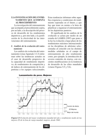 5.1.4 INVESTIGACIÓN DEL ENTRE-               Estas tendencias informan sobre aque-
      NAMIENTO QUE ACOMPAÑA                  llas exigencias y condiciones de rendi-




                                                                                        ÁMBITOS DE APLICACIÓN DE LA CIENCIA DEL ENTRENAMIENTO
      AL PROCEDIMIENTO                       miento esperadas en el futuro, y que
    La investigación del entrenamiento       hay que tener en cuenta a la hora de
que acompaña al procedimiento aspira,        planificar y organizar el entrenamiento
por un lado, a la descripción del proce-     de los deportistas punteros.
so de desarrollo de los rendimientos             El significado de los análisis de la
deportivos y, por otro lado, a la justifi-   evolución se aclara por medio de un
cación de la efectividad de las inter-       estudio de LAMES (1997) que pone a
venciones del entrenamiento.                 la luz la evolución a largo plazo de los
                                             rendimientos máximos internacionales
I. Análisis de la evolución del entre-       en las disciplinas de atletismo selec-
   namiento                                  cionadas al coincidir con las distintas
    Los análisis de evolución del entre-     medidas señaladas en el campo de
namiento (véase Apartado 3.3.3) infor-       entrenamiento de alto rendimiento
man sobre las tendencias actuales en         como, por ejemplo, la introducción de
el caso de desarrollo progresivo de          severos controles de doping, con cre-
la capacidad de rendimiento deporti-         cientes modificaciones en la tendencia
vo, de rendimientos de competición y         de desarrollo de las elites mundiales
de índices de entrenamiento de los de-       (véanse Figuras 5.5 y 5.6).
portistas o los equipos seleccionados.

         Lanzamiento de peso. Mujeres




                                                                   Función de efecto

                                                                      20 Mejores

                                                                   Mejor del mundo


Figura 5.5 Evolución del mejor rendimiento mundial del año y rendimiento medio de las
mejores 20 de la lista de rango mundial, mujeres, desde 1960.


                                         285
 
