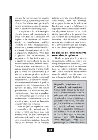 sólo que hayan superado los intentos         práctico y por ello se pueden transferir
INTRODUCCIÓN A LA CIENCIA DEL ENTRENAMIENTO




                                              de refutación, y por ello se garantiza su    directamente. Pero, sin embargo,
                                              eficacia. Las afirmaciones precientífi-      si se quiere incluir en la valoración
                                              cas son irrenunciables, puesto que ace-      la estructura lógica o la fiabilidad y la
                                              leran el proceso de la investigación.        capacidad de las afirmaciones científi-
                                                  La importancia del carácter empíri-      cas, el grado de apertura de las condi-
                                              co en la ciencia del entrenamiento se        ciones marginales o la transparencia
                                              apoya sobre todo en la limitación con        del recorrido, las afirmaciones funda-
                                              respecto a la enseñanza del entrena-         mentadas científicamente ofrecen
                                              miento. Un entendimiento científico          razones más convincentes con respec-
                                              socialista no haría diferenciaciones,        to al entrenamiento que, por ejemplo,
                                              puesto que por conocimiento empírico         en el caso de una opinión subjetiva.
                                              se entiende el conocimiento a través de
                                              la experiencia (Schnabel, 1980). Para        La ciencia del entrenamiento
                                              la práctica del entrenamiento, la            como ciencia aplicada
                                              importancia de las indicaciones en               Desde los principios de la ciencia
                                              la acción es independiente de que se         se ha discutido sobre cuál sería el sen-
                                              trate de afirmaciones probadas cientí-       tido y el objetivo de la misma: ¿Tiene
                                              ficamente o que sean normativas. Se          un interés puramente teórico o también
                                              trata de una orientación práctica, por lo    tiene un interés práctico? (Diemer,
                                              que la fuente del conocimiento y el          1994). En la ciencia del entrenamiento
                                              método de los que proviene no tienen         nunca ha existido esta discusión, por-
                                              ningún significado para la práctica del      que se ha desarrollado desde la prácti-
                                              entrenamiento. La ciencia del entrena-
                                              miento no se entiende como dogmática
                                              o normativa, sino como una ciencia de          Disgresión complementaria:
                                              hipótesis, es decir, como una ciencia          Principios del entrenamiento
                                              que no trabaja con aseveraciones, sino         Como punto central de la ense-
                                              con teorías, que, hasta que se prueban,        ñanza del entrenamiento valen los
                                              son suposiciones que se aceptan o se           principios del entrenamiento que
                                              refutan en una continuada actividad de         se entienden como orientaciones
                                              investigaciones, a partir de las cuales        generales de la acción, por ejem-
                                              se desarrollan o se rechazan.                  plo, los principios de la sobrecar-
                                                  Para la práctica deportiva como            ga creciente del entrenamiento,
                                              «consumidor» de indicaciones de                los de los requisitos continuados
                                              acción se tiene que hacer una clara            del mismo o los de la estructura
                                              diferenciación. Es muy cierto que las          cíclica de las cargas de entrena-
                                              indicaciones de acción que descansan           miento (Harre, 1974; Letzelter,
                                              sobre experiencias prácticas tienen la         1978; Matwejew, 1981). Hace
                                              ventaja de provenir de un contexto             poco tiempo, la elaboración de un


                                                                                      28
 