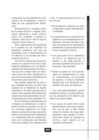 connotación de la posibilidad de reali-     a ello, el entrenamiento de fitness se
zación y de ser apropiado, y menos a        basa en que:




                                                                                       ÁMBITOS DE APLICACIÓN DE LA CIENCIA DEL ENTRENAMIENTO
título de una predisposición heredi-
taria.                                         El presupuesto temporal con otros
    El término fitness, en inglés, englo-      compromisos queda subordinado o
ba el campo del fitness corporal, emo-         coordinado.
cional, intelectual y social («fitness
total»). En castellano, a menudo se            La motivación no se extrae del éxito
entiende como fitness sólo el aspecto          deportivo en la comparación de ren-
corporal («fitness físico»).                   dimientos, sino que más bien se de-
    Estas explicaciones del significado        duce una mejora de la capacidad de
de la palabra no son solamente de              rendimiento y una percepción de los
naturaleza académica, sino que son             efectos corporales y físicos.
importantes para la determinación de
los objetivos y los métodos del entre-         Una gran parte de los deportistas
namiento de fitness.                           de fitness se organizan por sí
    Con ello se expresa que la maximi-         mismos y, por regla general, se
zación en el aspecto físico de la capa-        entrenan siguiendo sólo pocas ins-
cidad de rendimiento no es el objetivo         trucciones especializadas.
primario del entrenamiento del fitness,
sino que éste siempre debe ser obser-          Desde un punto de vista metodo-
vado como una parte introductoria a            lógico de entrenamiento, la carga
una observación general del deporte de         de entrenamiento, sin necesidad
las personas que lo practican.                 de aparatos, se basa en implantar
    Una primera deducción de ello es           métodos que sean fácilmente con-
que el deporte de fitness no debe estar        trolables por parte del deportista.
separado de la definición de deporte
terapéutico o de salud, sino que, por lo        Con estas particularidades, dentro
menos, debe englobar dicho deporte de       del deporte de fitness se deben diferen-
salud en una faceta primordial y de pre-    ciar las perspectivas del objetivo que
vención primaria (véase Apartado 5.3).      están en un primer plano:
    Por el contrario, la delimitación con
el deporte de rendimiento es relativa-         Los ajustes de salud sirven como
mente sencilla de encontrar, ya que en         planteamientos preventivos prima-
los conceptos deportivos de rendi-             rios con los que se debe luchar
miento se activan los recursos generales       contra los factores de riesgo inde-
sobre la maximización del rendimiento          pendientes (por ejemplo, el sobre-
y se subordinan todos los campos par-          peso) hasta llegar al concepto de
ciales de la orientación vital (familia,       wellness, cuyo objetivo es un
formación, trabajo). En contraposición         aumento del bienestar.


                                        293
 