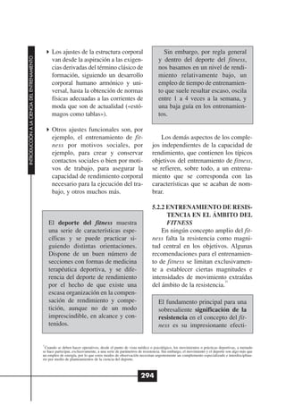 Los ajustes de la estructura corporal                                Sin embargo, por regla general
INTRODUCCIÓN A LA CIENCIA DEL ENTRENAMIENTO




                                                    van desde la aspiración a las exigen-                              y dentro del deporte del fitness,
                                                    cias derivadas del término clásico de                              nos basamos en un nivel de rendi-
                                                    formación, siguiendo un desarrollo                                 miento relativamente bajo, un
                                                    corporal humano armónico y uni-                                    empleo de tiempo de entrenamien-
                                                    versal, hasta la obtención de normas                               to que suele resultar escaso, oscila
                                                    físicas adecuadas a las corrientes de                              entre 1 a 4 veces a la semana, y
                                                    moda que son de actualidad («estó-                                 una baja guía en los entrenamien-
                                                    magos como tablas»).                                               tos.

                                                    Otros ajustes funcionales son, por
                                                    ejemplo, el entrenamiento de fit-                                  Los demás aspectos de los comple-
                                                    ness por motivos sociales, por                                 jos independientes de la capacidad de
                                                    ejemplo, para crear y conservar                                rendimiento, que contienen los típicos
                                                    contactos sociales o bien por moti-                            objetivos del entrenamiento de fitness,
                                                    vos de trabajo, para asegurar la                               se refieren, sobre todo, a un entrena-
                                                    capacidad de rendimiento corporal                              miento que se corresponda con las
                                                    necesario para la ejecución del tra-                           características que se acaban de nom-
                                                    bajo, y otros muchos más.                                      brar.

                                                                                                                   5.2.2 ENTRENAMIENTO DE RESIS-
                                                                                                                         TENCIA EN EL ÁMBITO DEL
                                                   El deporte del fitness muestra                                        FITNESS
                                                   una serie de características espe-                                  En ningún concepto amplio del fit-
                                                   cíficas y se puede practicar si-                                ness falta la resistencia como magni-
                                                   guiendo distintas orientaciones.                                tud central en los objetivos. Algunas
                                                   Dispone de un buen número de                                    recomendaciones para el entrenamien-
                                                   secciones con formas de medicina                                to de fitness se limitan exclusivamen-
                                                   terapéutica deportiva, y se dife-                               te a establecer ciertas magnitudes e
                                                   rencia del deporte de rendimiento                               intensidades de movimiento extraídas
                                                                                                                                                11
                                                   por el hecho de que existe una                                  del ámbito de la resistencia.
                                                   escasa organización en la compen-
                                                   sación de rendimiento y compe-                                      El fundamento principal para una
                                                   tición, aunque no de un modo                                        sobresaliente significación de la
                                                   imprescindible, en alcance y con-                                   resistencia en el concepto del fit-
                                                   tenidos.                                                            ness es su impresionante efecti-

                                              11
                                                Cuando se deben hacer operativos, desde el punto de vista médico o psicológico, los movimientos o prácticas deportivas, a menudo
                                              se hace participar, exclusivamente, a una serie de parámetros de resistencia. Sin embargo, el movimiento y el deporte son algo más que
                                              un empleo de energía, por lo que estos modos de observación necesitan urgentemente un complemento especializado e interdisciplina-
                                              rio por medio de planteamientos de la ciencia del deporte.



                                                                                                            294
 
