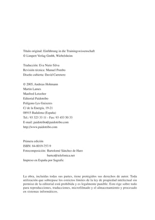 Título original: Einführung in die Trainingswissenschaft
© Limpert Verlag Gmbh, Wiebelsheim


Traducción: Eva Nieto Silva
Revisión técnica: Manuel Pombo
Diseño cubierta: David Carretero


© 2005, Andreas Hohmann
Martin Lames
Manfred Letzelter
Editorial Paidotribo
Polígono Les Guixeres
C/ de la Energía, 19-21
08915 Badalona (España)
Tel.: 93 323 33 11 - Fax: 93 453 50 33
E-mail: paidotribo@paidotribo.com
http://www.paidotribo.com



Primera edición
ISBN: 84-8019-757-9
Fotocomposición: Bartolomé Sánchez de Haro
                 bartez@telefonica.net
Impreso en España por Sagrafic




La obra, incluidas todas sus partes, tiene protegidos sus derechos de autor. Toda
utilización que sobrepase los estrictos límites de la ley de propiedad intelectual sin
permiso de la editorial está prohibida y es legalmente punible. Esto rige sobre todo
para reproducciones, traducciones, microfilmado y el almacenamiento y procesado
en sistemas informáticos.
 