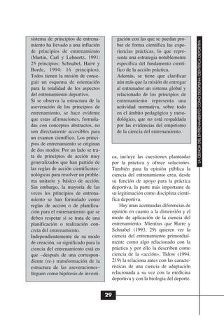 sistema de principios de entrena-            gación con las que se puedan pro-




                                                                                      LA CIENCIA DEL ENTRENAMIENTO COMO DISCIPLINA CIENTÍFICA DEPORTIVA
miento ha llevado a una inflación            bar de forma científica las expe-
de principios de entrenamiento               riencias prácticas, lo que repre-
(Martin, Carl y Lehnertz, 1991:              senta una estrategia notablemente
25 principios; Schnabel, Harre y             específica del fundamento cientí-
Borde, 1994: 16 principios).                 fico de la acción práctica.
Todos tienen la misión de conse-             Además, se tiene que clarificar
guir un esquema de orientación               aún más que la misión de entregar
para la totalidad de los aspectos            al entrenador un sistema global y
del entrenamiento deportivo.                 relacionado de los principios de
Si se observa la estructura de la            entrenamiento representa una
aseveración de los principios de             actividad normativa, sobre todo
entrenamiento, se hace evidente              en el ámbito pedagógico y meto-
que estas afirmaciones, formula-             dológico, que no está respaldada
das con conceptos abstractos, no             por las evidencias del empirismo
son directamente accesibles para             de la ciencia del entrenamiento.
un examen científico. Los princi-
pios de entrenamiento se originan
de dos modos: Por un lado se tra-
ta de principios de acción muy             ca, incluye las cuestiones planteadas
generalizados que han partido de           por la práctica y ofrece soluciones.
las reglas de acción cientificotec-        También para la opinión pública la
nológicas para resolver un proble-         ciencia del entrenamiento crea, desde
ma unitario y básico de acción.            su función de apoyo para la práctica
Sin embargo, la mayoría de las             deportiva, la parte más importante de
veces los principios de entrena-           su legitimación como disciplina cientí-
miento se han formulado como               fica deportiva.
reglas de acción o de planifica-                Hay unas acentuadas diferencias de
ción para el entrenamiento que se          opinión en cuanto a la dimensión y el
deben respetar si se trata de una          modo de aplicación de la ciencia del
planificación o realización con-           entrenamiento. Mientras que Harre y
creta del entrenamiento.                   Schnabel (1993, 29) quieren ver la
Independientemente de su modo              ciencia del entrenamiento primordial-
de creación, su significado para la        mente como algo relacionado con la
ciencia del entrenamiento está en          práctica y por ello la describen como
que –después de una correspon-             ciencia de la «acción», Tidow (1994,
diente (re-) transformación de la          219) la relaciona antes con las caracte-
estructura de las aseveraciones–           rísticas de una ciencia de adaptación
lleguen como hipótesis de investi-         relacionada a su vez con la medicina
                                           deportiva y con la biología del deporte.


                                      29
 