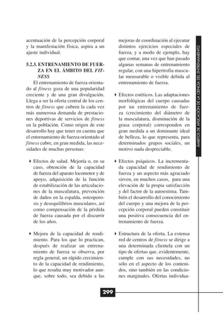 acentuación de la percepción corporal         mejoras de coordinación al ejecutar
y la manifestación física, aspira a un        distintos ejercicios especiales de




                                                                                      ÁMBITOS DE APLICACIÓN DE LA CIENCIA DEL ENTRENAMIENTO
ajuste individual.                            fuerza, y a modo de ejemplo, hay
                                              que contar, una vez que han pasado
5.2.3. ENTRENAMIENTO DE FUER-                 algunas semanas de entrenamiento
       ZA EN EL ÁMBITO DEL FIT-               regular, con una hipertrofia muscu-
       NESS                                   lar mensurable o visible debida al
    El entrenamiento de fuerza orienta-       entrenamiento de fuerza.
do al fitness goza de una popularidad
creciente y de una gran divulgación.          Efectos estéticos. Las adaptaciones
Llega a ser la oferta central de los cen-     morfológicas del cuerpo causadas
tros de fitness que cubren la cada vez        por un entrenamiento de fuer-
más numerosa demanda de prestacio-            za (crecimiento del diámetro de
nes deportivas de servicios de fitness        la musculatura, disminución de la
en la población. Como origen de este          grasa corporal) corresponden en
desarrollo hay que tener en cuenta que        gran medida a un dominante ideal
el entrenamiento de fuerza orientado al       de belleza, lo que representa, para
fitness cubre, en gran medida, las nece-      determinados grupos sociales, un
sidades de muchas personas:                   motivo nada despreciable.

   Efectos de salud. Mejoría o, en su         Efectos psíquicos. La incrementa-
   caso, obtención de la capacidad            da capacidad de rendimiento de
   de fuerza del aparato locomotor y de       fuerza y un aspecto más agraciado
   apoyo, adquisición de la función           sirven, en muchos casos, para una
   de estabilización de las articulacio-      elevación de la propia satisfacción
   nes de la musculatura, prevención          y del factor de la autoestima. Tam-
   de daños en la espalda, osteoporo-         bién el desarrollo del conocimiento
   sis y desequilibrios musculares, así       del cuerpo y una mejora de la per-
   como compensación de la pérdida            cepción corporal pueden constituir
   de fuerza causada por el discurrir         una positiva consecuencia del en-
   de los años.                               trenamiento de fuerza.

   Mejora de la capacidad de rendi-           Estructura de la oferta. La extensa
   miento. Para los que lo practican,         red de centros de fitness se dirige a
   después de realizar un entrena-            una determinada clientela con un
   miento de fuerza se observa, por           tipo de ofertas que, evidentemente,
   regla general, un rápido crecimien-        cumple con sus necesidades, no
   to de la capacidad de rendimiento,         sólo en el aspecto de los conteni-
   lo que resulta muy motivador aun-          dos, sino también en las condicio-
   que, sobre todo, sea debido a las          nes marginales. Ofertas individua-


                                        299
 