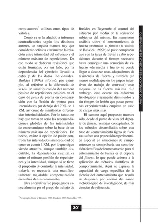 14
otros autores utilizan otros tipos de                              Buskies en Bayreuth: el control del
valores.                                                           esfuerzo por medio de la sensación




                                                                                                               ÁMBITOS DE APLICACIÓN DE LA CIENCIA DEL ENTRENAMIENTO
    Como ya se ha aludido a informes                               subjetiva del mismo. En numerosos
contradictorios según los distintos                                análisis sobre el entrenamiento de
autores, de ninguna manera hay que                                 fuerza orientado al fitness (el último
considerar definida claramente la rela-                            de Buskies, 1999b) se pudo comprobar
ción entre intensidad del esfuerzo y el                            que con la tarea de llevar a cabo repe-
número máximo de repeticiones. De                                  ticiones durante el tiempo necesario
ese modo se elaboran revisiones que                                hasta conseguir una sensación de es-
están formadas, por un lado, por la                                fuerzo «de media a fuerte» se puede
dependencia del ejercicio llevado a                                llegar a alcanzar unas adaptaciones de
cabo y de los datos individuales.                                  resistencia de fuerza y también (en
Buskies (1999a) informó, por ejem-                                 menor medida que en los grupos inten-
plo, al referirse a la diferencia de                               sivos de trabajo de contraste) unas
sexos, de una triplicación del número                              mejoras de la fuerza máxima. Sin
posible de repeticiones posibles en el                             embargo, esto ocurre con esfuerzos
caso de press de pierna en compara-                                fisiológicos claramente disminuidos y
ción con la flexión de pierna para                                 sin riesgos de lesión que pocas perso-
intensidades por debajo del 70% de 1                               nas experimentadas emplean en caso
RM, así como de manifiestas diferen-                               de cargas máximas.
cias interindividuales. Por lo tanto, no                               El camino aquí propuesto muestra
hay que tomar en serio las recomenda-                              sólo, desde el punto de vista del depor-
ciones globales de las intensidades                                te de fitness, ventajas conceptuales. Si
de entrenamiento sobre la base de un                               los métodos desarrollados sobre esta
número máximo de repeticiones. De                                  base de «entrenamiento ligero de fuer-
hecho, existe la opción de poder con-                              za» sufren una protección experimental,
trolar las intensidades sin necesidad de                           en especial en situaciones de campo,
tener en cuenta 1 RM, por lo que sigue                             entonces se comprobaría una contribu-
siendo atractiva, aunque también dis-                              ción científica del entrenamiento para el
cutible, la dependencia cualitativa                                entrenamiento de fuerza en el deporte
entre el número posible de repeticio-                              del fitness, lo que puede deberse a la
nes y la intensidad, aunque si se tiene                            aplicación de métodos científicos de
el propósito de controlar la intensidad,                           comportamiento. Aquí se expresa la
todavía es necesaria una manifies-                                 capacidad de carga específica de la
tamente mejorable compenetración                                   ciencia del entrenamiento que resulta
científica del entrenamiento.                                      de disponer, por encima del canon
    Otra alternativa fue propugnada es-                            metodológico de investigación, de más
pecialmente por el grupo de trabajo de                             ciencias de referencia.

14
  Por ejemplo, Komi y Häkkinen, 1989; Rieckert, 1993; Starischka, 1995.



                                                            301
 