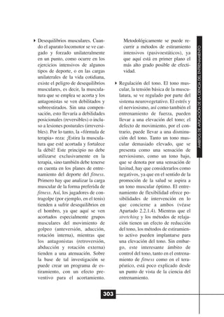 Desequilibrios musculares. Cuan-           Metodológicamente se puede re-
do el aparato locomotor se ve car-         currir a métodos de estiramiento




                                                                                  ÁMBITOS DE APLICACIÓN DE LA CIENCIA DEL ENTRENAMIENTO
gado y forzado unilateralmente             intensivos (pasivoestáticos), ya
en un punto, como ocurre en los            que aquí está en primer plano el
ejercicios intensivos de algunos           más alto grado posible de efecti-
tipos de deporte, o en las cargas          vidad.
unilaterales de la vida cotidiana,
existe el peligro de desequilibrios      Regulación del tono. El tono mus-
musculares, es decir, la muscula-        cular, la tensión básica de la muscu-
tura que se emplea se acorta y los       latura, se ve regulado por parte del
antagonistas se ven debilitados y        sistema neurovegetativo. El estrés y
sobreestirados. Sin una compen-          el nerviosismo, así como también el
sación, esto llevaría a debilidades      entrenamiento de fuerza, pueden
posicionales (reversibles) o inclu-      llevar a una elevación del tono; el
so a lesiones posturales (irreversi-     defecto de movimiento, por el con-
bles). Por lo tanto, la «fórmula de      trario, puede llevar a una disminu-
terapia» reza: ¡Estira la muscula-       ción del tono. Tanto un tono mus-
tura que esté acortada y fortalece       cular demasiado elevado, que se
la débil! Este principio no debe         presenta como una sensación de
utilizarse exclusivamente en la          nerviosismo, como un tono bajo,
terapia, sino también debe tenerse       que se denota por una sensación de
en cuenta en los planes de entre-        laxitud, hay que considerarlos como
namiento del deporte del fitness.        negativos, ya que en el sentido de la
Primero hay que analizar la carga        promoción de la salud se aspira a
muscular de la forma preferida de        un tono muscular óptimo. El entre-
fitness. Así, los jugadores de con-      namiento de flexibilidad ofrece po-
tragolpe (por ejemplo, en el tenis)      sibilidades de intervención en lo
tienden a sufrir desequilibrios en       que concierne a ambos (véase
el hombro, ya que aquí se ven            Apartado 2.2.1.4). Mientras que el
acortados especialmente grupos           stretching y los métodos de relaja-
musculares del movimiento de             ción tienen un efecto de reducción
golpeo (anteversión, aducción,           del tono, los métodos de estiramien-
rotación interna), mientras que          to activo pueden implantarse para
los antagonistas (retroversión,          una elevación del tono. Sin embar-
abducción y rotación externa)            go, este interesante ámbito de
tienden a una atenuación. Sobre          control del tono, tanto en el entrena-
la base de tal investigación se          miento de fitness como en el tera-
puede crear un programa de es-           péutico, está poco explicado desde
tiramiento, con un efecto pre-           un punto de vista de la ciencia del
ventivo para el acortamiento.            entrenamiento.


                                   303
 