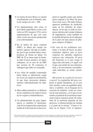 La norma de peso Broca se calcula                                      poral en aquellas partes que tienen
INTRODUCCIÓN A LA CIENCIA DEL ENTRENAMIENTO




                                                   sencillamente con la fórmula: altu-                                    grasa corporal y las libres de grasa
                                                   ra de cuerpo (en cm) – 100.                                            (lean body mass). De todas formas,
                                                                                                                          aparecen problemas de medición,
                                                   Un planteamiento más serio, el                                         tanto en los métodos de impe-
                                                   peso ideal según Broca, resta a este                                   dancia, en los que se mide la resis-
                                                   valor un 10% (mujeres 15%) con la                                      tencia eléctrica del cuerpo (balanza
                                                   argumentación de que con estas                                         de impedancia), como también en
                                                   cifras existe una menor propensión                                     la medida del grosor de los pliegues
                                                   a las enfermedades.                                                    de la piel con unas pinzas de plie-
                                                                                                                          gues cutáneos (Caliper).
                                                   En el índice de masa corporal
                                                   (IMC), la altura del cuerpo (en                                        En vista de los problemas exis-
                                                   metros) aparece elevada al cuadra-                                     tentes a la hora de hacer un plan-
                                                   do, por lo que resultan líneas carac-                                  teamiento objetivo para el peso
                                                   terísticas de forma no lineal. Un                                      corporal, los métodos subjetivos
                                                   IMC de 25 se toma como la fronte-                                      merecen una valoración. El peso
                                                   ra entre el peso normal y un ligero                                    del bienestar es el que ocupa el
                                                   sobrepeso, en el caso de un IMC                                        lugar más relevante y es aquél con
                                                   por encima de 30 comienza el                                           el que, por medio de una alimenta-
                                                   sobrepeso que debe ser corregido.                                      ción y un movimiento razonables,
                                                                                                                          cada individuo se siente satisfe-
                                                   Las cifras de medida examinadas                                        cho.
                                                   hasta ahora se diferencian según
                                                   los sexos y/o según la constitución,                                 Mecanismo de regulación del peso
                                                   lo que hace necesarios plantea-                                  corporal. La regulación del peso cor-
                                                   mientos individualizados de obje-                                poral se puede interpretar, en el caso
                                                   tivos.                                                           más sencillo, como un equilibrio diná-
                                                                                                                    mico, o también –en el lenguaje de la
                                                   Otras tablas normativas se deducen                               creación de modelos– como un «siste-
                                                   de las estadísticas de supervivencia                             ma de una memoria», en el que el con-
                                                   de los seguros estadounidenses.                                  tenido coyuntural de la memoria repre-
                                                                                                                    senta el peso corporal actual. El conte-
                                                   Un planteamiento de gran impor-                                  nido de la memoria depende de dos
                                                   tancia es también la determina-                                  procesos, el abastecimiento de energía
                                                                                                                                            15
                                                   ción de la composición corporal por                              y el gasto de la misma. Como se se-
                                                   medio de la división de la masa cor-                             ñala en la Figura 5.10, el abasteci-

                                              15
                                               En esta observación no se tienen en cuenta las oscilaciones de peso corporal a corto plazo motivadas por la ingestión o cesión de ali-
                                               mento, así como por la pérdida temporal de líquido que, en el caso de deportistas, puede llegar a ascender hasta a 2 kg.



                                                                                                             306
 
