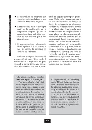 El metabolismo se programa con          ca de un deporte parece poco prome-
INTRODUCCIÓN A LA CIENCIA DEL ENTRENAMIENTO




                                                 elevados caudales máximos y baja        tedor. Mejor debe compensarse por la
                                                 formación de reservas de grasa.         vía del abastecimiento de energía, es
                                                                                         decir, de la ingestión de alimentos.
                                                 El metabolismo basal se eleva por       Para ello no se deben plantear dietas a
                                                 medio de la modificación de la          corto plazo, sino llevar a cabo unas
                                                 composición corporal, ya que el         modificaciones de comportamiento a
                                                 metabolismo basal del tejido mus-       largo plazo en relación con una ali-
                                                 cular es más elevado que el del         mentación pobre en calorías, rica en
                                                 tejido adiposo.                         sustancias de lastre y pesada exacta-
                                                                                         mente, así como evitar comporta-
                                                 El comportamiento alimentario           mientos erróneos de alimentación
                                                 puede regularse adecuadamente a         (comedores adictos y compulsivos).
                                                 base de impedir la ingestión no         Desde el punto de vista del empleo de
                                                 funcional de alimentos.                 la energía, no sólo hay que tener en
                                                                                         cuenta la práctica del deporte como
                                                  Planteamientos para intervenir en      capacidad de regulación, sino todo el
                                              la reducción de peso. Observando el        comportamiento de movimiento. Hay
                                              mecanismo de la regulación del peso        que aspirar a un modo de vida más
                                              corporal se hace evidente que contro-      intensivo en movimiento.
                                              lar el peso corporal sólo con la prácti-




                                                Nota complementaria: montar
                                                en bicicleta para ir a trabajar             yo a agosto fue en bicicleta (ida y
                                                    Para comprobar la efectividad           vuelta 24 km). Sobre una base de
                                                de un comportamiento terapéutico            datos diarios se tomaron registros
                                                que se incluye en el marco de una           de algunos parámetros somáti-
                                                intensificación de movimiento en            cos y psicológicos. La Figura 5.11
                                                la vida cotidiana de muchas per-            muestra la evolución del peso cor-
                                                sonas, se llevó a cabo un análisis          poral que, tras un «tiempo de in-
                                                univariante de series temporales            cubación» de aproximadamente 6
                                                basado en la costumbre de acudir            semanas desde el comienzo del
                                                al trabajo utilizando una bicicleta         experimento, mostró una clara re-
                                                (Lames 1999c). La persona que               ducción evaluada aproximada-
                                                lleva a cabo el experimento acu-            mente en 2,5 kg.
                                                dió a su trabajo en coche entre los
                                                meses de enero a abril, y de ma-



                                                                                      308
 