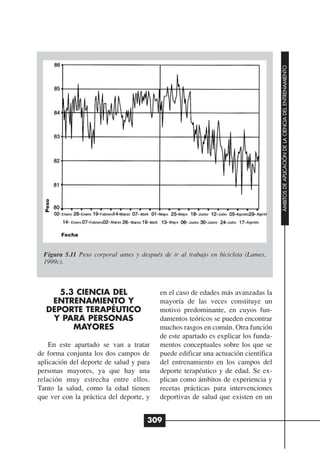 ÁMBITOS DE APLICACIÓN DE LA CIENCIA DEL ENTRENAMIENTO
  Peso




         Fecha


  Figura 5.11 Peso corporal antes y después de ir al trabajo en bicicleta (Lames,
  1999c).



     5.3 CIENCIA DEL                       en el caso de edades más avanzadas la
   ENTRENAMIENTO Y                         mayoría de las veces constituye un
  DEPORTE TERAPÉUTICO                      motivo predominante, en cuyos fun-
   Y PARA PERSONAS                         damentos teóricos se pueden encontrar
        MAYORES                            muchos rasgos en común. Otra función
                                           de este apartado es explicar los funda-
    En este apartado se van a tratar       mentos conceptuales sobre los que se
de forma conjunta los dos campos de        puede edificar una actuación científica
aplicación del deporte de salud y para     del entrenamiento en los campos del
personas mayores, ya que hay una           deporte terapéutico y de edad. Se ex-
relación muy estrecha entre ellos.         plican como ámbitos de experiencia y
Tanto la salud, como la edad tienen        recetas prácticas para intervenciones
que ver con la práctica del deporte, y     deportivas de salud que existen en un


                                      309
 
