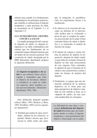 número muy grande. Los fundamentos           plo, la relajación, la sensibiliza-
INTRODUCCIÓN A LA CIENCIA DEL ENTRENAMIENTO




                                              metodológicos de principios prácticos,       ción, las experiencias físicas o la
                                              que también se utilizan para el deporte      meditación.
                                              terapéutico y para personas de edad,
                                              se encuentran en el Capítulo 2 y el          Se observa en la creación del con-
                                              Apartado 5.2.                                cepto un dominio de la interven-
                                                                                           ción médica que es rechazado a
                                              5.3.1 FUNDAMENTOS CIENTÍFI-                  pesar de que se acepten los aspec-
                                                    COS DE LA SALUD                        tos psicosociales de la salud. Como
                                                  La amplia propagación del concep-        concepto básico de salud se identi-
                                              to «deporte de salud» (o «deporte te-        fica y es rechazado el modelo de
                                              rapéutico») no debe confundirnos por         factores de riesgo.
                                              estimar que los fundamentos de su
                                              contenido tengan obligatoriamente que        El intento de asignar a ciertas for-
                                              ser objeto de un consenso general. Una       mas de práctica de deporte la eti-
                                              «comisión de salud» designada por la         queta de «deporte de salud» impli-
                                              DSB (Deutscher Sportbund) propuso            ca que todas las restantes formas de
                                              la siguiente definición:                     deporte no han sido merecedoras
                                                                                           de esta etiqueta. Esto contradice
                                                                                           la opinión de que el fomento de la
                                                                                           salud es una característica común a
                                                «El deporte terapéutico o de sa-
                                                                                           todas las formas de práctica del
                                                lud es un esfuerzo físico activo,
                                                                                           deporte.
                                                regular y sistemático que tiene
                                                el objetivo de favorecer, obtener
                                                                                           Finalmente, se arguye que una uti-
                                                o restablecer la salud en todos
                                                                                           lización unilateral de la práctica
                                                sus aspectos, tanto somática co-
                                                                                           deportiva no es lícita para una
                                                mo psicosocialmente» (Deutscher
                                                                                           única perspectiva de objetivo; tam-
                                                Sportbund, 1993, 198).
                                                                                           bién en este sentido se trata, en el
                                                                                           «deporte de salud», de una crea-
                                                                                           ción inadmisible de conceptos.
                                                  Esta definición despertó grandes
                                              críticas (Balz, 1993; Beckers y Brux,
                                              1993; Tischbier, 1993) con los siguien-     La dificultad de una clara y con-
                                              tes argumentos:                             ceptual delimitación del deporte
                                                                                          de salud determina que, por todas
                                                 También por medio de otras activi-       partes donde se realice el deporte
                                                 dades, además de los esfuerzos, se       terapéutico, exista predominio del
                                                 pueden obtener efectos que favo-         objetivo relacionado con la salud,
                                                 rezcan la salud, como, por ejem-


                                                                                    310
 