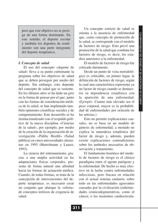 Un concepto estricto de salud se
  pero que este objetivo no se persi-
                                           orienta a la ausencia de enfermedad




                                                                                      ÁMBITOS DE APLICACIÓN DE LA CIENCIA DEL ENTRENAMIENTO
  ga de una forma dominante. En
                                           que, como concepto de promoción de
  este sentido, el deporte escolar
                                           la salud, se corresponde con el modelo
  y también los deportes de rendi-
                                           de factores de riesgo. Esto prevé una
  miento son una parte integrante
                                           promoción de la salud que combata los
  del deporte terapéutico.
                                           factores de riesgo, es decir, los esta-
                                           dios anteriores a la enfermedad.
I. Concepto de salud                           El modelo de factores de riesgo fue
    El uso del concepto «deporte de        criticado duramente.
salud» lleva a su punto culminante la          Desde un punto de vista metodoló-
pregunta sobre los objetivos de salud      gico es criticable, en primer lugar, la
que se deben perseguir por medio del       definición de factores de riesgo, según
deporte. Sin embargo, esto depende         la cual una característica representa ya
del concepto de salud que se sustente.     un factor de riesgo cuando se demues-
En los últimos años se ha dado un giro     tra su dependencia estadística con
en la forma de pensar por el que, junto    la aparición de una enfermedad.
con las formas de consideración médi-      (Ejemplo: Cuanto más elevado sea el
ca de la salud, se han implantado tam-     peso corporal, mayor es la probabili-
bién opiniones científicas sociales y de   dad de enfermedades por oclusión de
comportamiento. Este desarrollo se ha      las arterias.)
institucionalizado con el respaldo polí-       Esto no permite explicaciones cau-
tico de la nueva disciplina «Ciencias      sales, no se basa en un modelo de
de la salud», por ejemplo, por medio       génesis de enfermedad, a menudo no
de la creación de la organización de in-   explica la naturaleza estadística del
vestigación «Public Health» (Salud         factor de riesgo y, además, pueden
pública) en cinco universidades alema-     existir explicaciones contradictorias
nas en 1993 (Hurrelmann y Laaser,          sobre los umbrales necesarios de ob-
1993).                                     servación y tratamiento.
    La ciencia del entrenamiento, gra-         El fundamento histórico del mode-
cias a una amplia actividad en las         lo de factores de riesgo es el clásico
adaptaciones físicas corporales, pre-      paradigma entre el agente patógeno y
senta de forma natural una afinidad        la enfermedad. De hecho es muy efec-
hacia las formas de actuación médica.      tivo en la lucha contra enfermedades
Cuando, de todas formas, se trata de la    infecciosas, pero fracasa en relación
concepción de intervenciones del de-       con el actual sistema sanitario, sobre
porte terapéutico, es necesario crear      todo en las enfermedades agravantes
un conjunto que abarque la «oferta»        causadas por la civilización (enferme-
de conceptos teóricos de exigencia de      dades cronicodegenerativas, como el
salud.                                     cáncer, o los trastornos cardiocircula-


                                        311
 