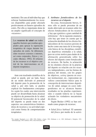 tamiento). De cara al individuo hay que                   I. Atributos fortalecedores de los
reforzar fundamentalmente los recur-                          recursos en el deporte




                                                                                                                    ÁMBITOS DE APLICACIÓN DE LA CIENCIA DEL ENTRENAMIENTO
sos disponibles para poder afectarle                          En estas, forzosamente breves, lí-
positivamente en futuros episodios de                     neas sólo se puede presentar de un
estrés. Por ello es importante dotar de                   modo abreviado un resumen sobre los
un amplio significado el concepto de                      efectos fortalecedores de los recursos
«recursos»:                                               y hay que remitirse a gran cantidad de
                                                                     18
                                                          referencias . En la siguiente enumera-
                                                          ción hay que tener en cuenta que la
     Los recursos de salud son todos                      aclaración detallada de los efectos for-
     aquellos factores que resultan apro-                 talecedores de los recursos persiste de
     piados para apoyar la superación                     hecho como una tarea de la investiga-
     terapéutica de cargas durante los                    ción básica de las disciplinas científi-
     episodios de estrés. Se diferencia                   cas deportivas orientadas a la salud,
     entre recursos externos e internos,                  pero no existe motivo para dudar de la
     así como corporales, físicos y so-                   afirmación generalizada sobre los
     ciales (Becker, 1992). El refuerzo                   efectos del deporte como fortalecedor
     de los recursos es el objetivo cen-                  de recursos. De hecho, la aclaración
     tral de las intervenciones en el                     de los distintos efectos de la práctica
     deporte terapéutico.                                 del deporte en relación con los recur-
                                                          sos independientes, con las formas de
                                                          práctica del mismo, con los grupos
    Ante este trasfondo científico de la                  de objetivos, setting (puesta en esce-
salud se puede, por un lado, basar                        na) institucional, etc., representan un
de un modo derivado el potencial                          valioso conocimiento básico para la
del deporte para la promoción de la                       concepción de intervenciones deporti-
salud y, por otro lado, se pueden                         vas de salud, aunque en casos inde-
explicar los fundamentos conceptua-                       pendientes no se alcancen buenos
les según los cuales una intervención                     resultados en las pruebas experimen-
puede ser desarrollada hasta alcanzar                     tales o cuando todavía no se hayan
su objetivo de promoción de la salud.                     aclarado los verdaderos mecanismos
El potencial favorecedor de la salud                      de efecto.
del deporte se puede tratar en dos                            Según Becker (1992) se han esti-
aspectos: sus características fortalece-                  mado como grupos de recursos:
doras de recursos y su actividad espe-
cial como forma de comportamiento                              Salud física habitual. El aumento
terapéutico.                                                   del fitness por medio de la activi-

18
 Por ejemplo, Bouchard et al., 1990; 1994; Folkins y Syme, 1981; Hollmann et al., 1983; McDonald y Hodgdon, 1991;
 Schwenkmezger, 1993; Schlicht, 1994, o bien Schwarzer, 1992.




                                                    315
 