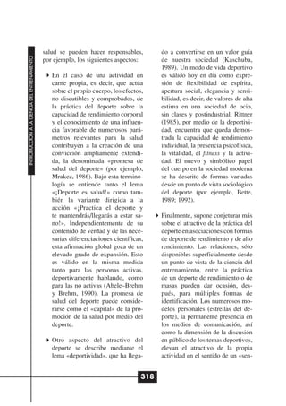 salud se pueden hacer responsables,         do a convertirse en un valor guía
INTRODUCCIÓN A LA CIENCIA DEL ENTRENAMIENTO




                                              por ejemplo, los siguientes aspectos:       de nuestra sociedad (Kaschuba,
                                                                                          1989). Un modo de vida deportivo
                                                 En el caso de una actividad en           es válido hoy en día como expre-
                                                 carne propia, es decir, que actúa        sión de flexibilidad de espíritu,
                                                 sobre el propio cuerpo, los efectos,     apertura social, elegancia y sensi-
                                                 no discutibles y comprobados, de         bilidad, es decir, de valores de alta
                                                 la práctica del deporte sobre la         estima en una sociedad de ocio,
                                                 capacidad de rendimiento corporal        sin clases y postindustrial. Rittner
                                                 y el conocimiento de una influen-        (1985), por medio de la deportivi-
                                                 cia favorable de numerosos pará-         dad, encuentra que queda demos-
                                                 metros relevantes para la salud          trada la capacidad de rendimiento
                                                 contribuyen a la creación de una         individual, la presencia psicofísica,
                                                 convicción ampliamente extendi-          la vitalidad, el fitness y la activi-
                                                 da, la denominada «promesa de            dad. El nuevo y simbólico papel
                                                 salud del deporte» (por ejemplo,         del cuerpo en la sociedad moderna
                                                 Mrakez, 1986). Bajo esta termino-        se ha descrito de formas variadas
                                                 logía se entiende tanto el lema          desde un punto de vista sociológico
                                                 «¡Deporte es salud!» como tam-           del deporte (por ejemplo, Bette,
                                                 bién la variante dirigida a la           1989; 1992).
                                                 acción «¡Practica el deporte y
                                                 te mantendrás/llegarás a estar sa-       Finalmente, supone conjeturar más
                                                 no!». Independientemente de su           sobre el atractivo de la práctica del
                                                 contenido de verdad y de las nece-       deporte en asociaciones con formas
                                                 sarias diferenciaciones científicas,     de deporte de rendimiento y de alto
                                                 esta afirmación global goza de un        rendimiento. Las relaciones, sólo
                                                 elevado grado de expansión. Esto         disponibles superficialmente desde
                                                 es válido en la misma medida             un punto de vista de la ciencia del
                                                 tanto para las personas activas,         entrenamiento, entre la práctica
                                                 deportivamente hablando, como            de un deporte de rendimiento o de
                                                 para las no activas (Abele–Brehm         masas pueden dar ocasión, des-
                                                 y Brehm, 1990). La promesa de            pués, para múltiples formas de
                                                 salud del deporte puede conside-         identificación. Los numerosos mo-
                                                 rarse como el «capital» de la pro-       delos personales (estrellas del de-
                                                 moción de la salud por medio del         porte), la permanente presencia en
                                                 deporte.                                 los medios de comunicación, así
                                                                                          como la dimensión de la discusión
                                                 Otro aspecto del atractivo del           en público de los temas deportivos,
                                                 deporte se describe mediante el          elevan el atractivo de la propia
                                                 lema «deportividad», que ha llega-       actividad en el sentido de un «sen-


                                                                                    318
 