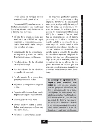 social, donde se persigue obtener          En este punto queda claro que tam-
   una duradera alegría de vivir.         poco en el deporte para mayores hay




                                                                                     ÁMBITOS DE APLICACIÓN DE LA CIENCIA DEL ENTRENAMIENTO
                                          objetivos deportivos de rendimiento,
    Baumann (1992) nombra una serie       sino que se persiguen objetivos especí-
de objetivos concretos y de efectos que   ficos del campo de aplicación, se pre-
deben ser tratados específicamente en     senta un ámbito de actividad para la
el deporte para mayores:                  ciencia del entrenamiento (Starischka,
                                          1995). En el caso de la función cientí-
   Mejora de la situación social por      fica de intervenciones en el deporte
   medio de la sociabilidad, los rasgos   para mayores, la ciencia del entrena-
   en común, la comunicación, coope-      miento, debido a su situación de in-
   ración, intercambio social, integra-   terés especial, puede llevar a cabo
   ción social en un grupo.               aportaciones importantes para la con-
                                          cepción, análisis de efectividad y de-
   Impedimento de las modificacio-        sarrollo para la solución de modelos.
   nes negativas gracias a un cambio      La creación de objetivos complejos del
   de rol condicionado por la edad.       deporte para mayores y los procesos a
                                          largo plazo que se analizan y la difícil
   Fortalecimiento de la identidad        reconstrucción de los efectos de pro-
   social (role-taking).                  grama favorecen un acceso que, con
                                          una gran experiencia, está marcado por
   Fortalecimiento de la identidad        el análisis de las intervenciones depor-
   personal (role-making).                tivas.

   Fortalecimiento de la propia ima-
   gen (experiencia de éxito).              En el campo de aplicación del
                                            deporte para personas ma-
   Mejora de la competencia subjetiva       yores no sólo quedan abiertas
   vivida.                                  muchas preguntas científicas so-
                                            bre el entrenamiento en la rama
   Estructuración temporal por medio        del deporte de rendimiento para
   de practicar deporte regularmente.       edades avanzadas. También el sig-
                                            nificado cuantitativo y de relevan-
   Estilo significativo de vida.            cia social del deporte para mayo-
                                            res «adecuado a la edad», debido
   Efectos positivos sobre la capaci-       a las nuevas concepciones orien-
   dad de rendimiento mental (memo-         tadas científicamente y a las va-
   ria a corto plazo).                      lidaciones empíricas pendientes,

   Mejora de la competencia diaria.


                                      321
 