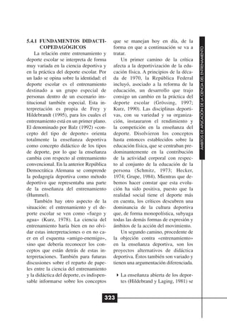 5.4.1 FUNDAMENTOS DIDACTI-                 que se manejan hoy en día, de la
       COPEDAGÓGICOS                       forma en que a continuación se va a




                                                                                     ÁMBITOS DE APLICACIÓN DE LA CIENCIA DEL ENTRENAMIENTO
    La relación entre entrenamiento y      tratar.
deporte escolar se interpreta de forma         Un primer camino de la crítica
muy variada en la ciencia deportiva y      afecta a la deportivización de la edu-
en la práctica del deporte escolar. Por    cación física. A principios de la déca-
un lado se opina sobre la identidad: el    da de 1970, la República Federal
deporte escolar es el entrenamiento        incluyó, asociado a la reforma de la
destinado a un grupo especial de           educación, un desarrollo que trajo
personas dentro de un escenario ins-       consigo un cambio en la práctica del
titucional también especial. Esta in-      deporte escolar (Grössing, 1997;
terpretación es propia de Frey y           Kurz, 1990). Las disciplinas deporti-
Hildebrandt (1995), para los cuales el     vas, con su variedad y su organiza-
entrenamiento está en un primer plano.     ción, instauraron el rendimiento y
El denominado por Balz (1992) «con-        la competición en la enseñanza del
cepto del tipo de deporte» orienta         deporte. Disolvieron los conceptos
totalmente la enseñanza deportiva          hasta entonces establecidos sobre la
como concepto didáctico de los tipos       educación física, que se centraban pre-
de deporte, por lo que la enseñanza        dominantemente en la contribución
cambia con respecto al entrenamiento       de la actividad corporal con respec-
convencional. En la anterior República     to al conjunto de la educación de la
Democrática Alemana se comprende           persona (Schmitz, 1973; Hecker,
la pedagogía deportiva como método         1974; Grupe, 1984). Mientras que de-
deportivo que representaba una parte       bemos hacer constar que esta evolu-
de la enseñanza del entrenamiento          ción ha sido positiva, puesto que la
(Hummel).                                  realidad social tiene el deporte más
    También hay otro aspecto de la         en cuenta, los críticos descubren una
situación: el entrenamiento y el de-       dominancia de la cultura deportiva
porte escolar se ven como «fuego y         que, de forma monopolística, subyuga
agua» (Kurz, 1978). La ciencia del         todas las demás formas de expresión y
entrenamiento haría bien en no olvi-       ámbitos de la acción del movimiento.
dar estas interpretaciones o en no ca-         Un segundo camino, procedente de
er en el esquema «amigo-enemigo»,          la objeción contra «entrenamiento»
sino que debería reconocer los con-        en la enseñanza deportiva, son los
ceptos que están detrás de estas in-       proyectos alternativos de didáctica
terpretaciones. También para futuras       deportiva. Éstos también son variado y
discusiones sobre el reparto de pape-      tienen una argumentación diferenciada.
les entre la ciencia del entrenamiento
y la didáctica del deporte, es indispen-      La enseñanza abierta de los depor-
sable informarse sobre los conceptos          tes (Hildebrand y Laging, 1981) se


                                       323
 
