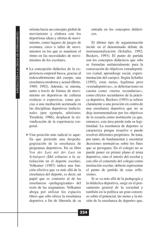 orienta hacia un concepto global de       entrada en los conceptos didácti-
INTRODUCCIÓN A LA CIENCIA DEL ENTRENAMIENTO




                                              movimiento y elabora con los              cos.
                                              deportistas ideas y ofertas de movi-
                                              miento, como lugares de juegos de          El último tipo de argumentación
                                              aventura, circo o taller de movi-      incide en el denominado debate de
                                              mientos en los que se mantiene el      instrumentalización (Schaller, 1992;
                                              ritmo en las necesidades de movi-      Beckers, 1993). El punto de partida
                                              mientos de los escolares.              son los conceptos didácticos que sólo
                                                                                     se formulan unilateralmente para la
                                              La concepción didáctica de la ex-      consecución de objetivos extradeporti-
                                              periencia corporal busca, gracias al   vos (salud, aprendizaje social, experi-
                                              redescubrimiento del cuerpo, una       mentación del cuerpo). Según Schaller
                                              enseñanza moderna y actual (Bette,     (1992), estas metas, legítimas pero
                                              1989; 1992). Además, se intenta,       «extradeportivas», se deberían tener en
                                              tanto a través de formas de movi-      cuenta como «metas secundarias»,
                                              miento no deportivas de culturas       como efectos secundarios de la prácti-
                                              exóticas o expresivas, como gra-       ca deportiva. Beckers (1993) se refiere
                                              cias a una mediación acentuada en      claramente a una posición en contra de
                                              las disciplinas deportivas tradicio-   una enseñanza deportiva que no se
                                              nales (por ejemplo, atletismo;         deja instrumentalizar por los objetivos
                                              Treutlein, 1986), desplazar la rei-    de la escuela como institución ya que,
                                              vindicación de la experiencia cor-     entonces, esta área pierde toda su legi-
                                              poral.                                 timidad. La enseñanza de deportes se
                                                                                     caracteriza porque resuelve o puede
                                              Una posición más radical es aque-      resolver diferentes propósitos. Se trata,
                                              lla que pretende una despeda-          por tanto, de fundamentar y encontrar
                                              gogización de la enseñanza de          decisiones normativas sobre los fines
                                              programas deportivos. En su libro      que se persiguen. En el colegio no se
                                              Von der Last mit der Lust im           puede poner en primer plano el tema
                                              Schulsport (Del esfuerzo a la sa-      deportivo, sino el interés del escolar y
                                              tisfacción en el deporte escolar),     con ello el cometido del colegio como
                                              Volkamer (1987) indica una fun-        institución escolar, debería representar
                                              ción efectiva que va más allá de la    el punto de partida de estas refle-
                                              enseñanza del deporte, es decir, un    xiones.
                                              papel que es contrario al de las           Si se va más allá de la pedagogía y
                                              enseñanzas «pedagogizadas» del         la didáctica deportiva, surge en el pen-
                                              resto de las asignaturas. Volkamer     samiento general de la sociedad y
                                              aboga por utilizar los espacios        también en la política un gran consen-
                                              libres que sólo ofrece la enseñanza    so sobre el potencial, las metas y la mi-
                                              deportiva a fin de liberarla de su     sión de la enseñanza de deportes que,


                                                                                 324
 