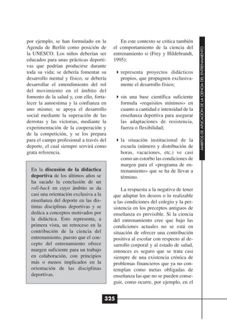 por ejemplo, se han formulado en la           En este contexto se critica también
Agenda de Berlín como posición de         el comportamiento de la ciencia del




                                                                                     ÁMBITOS DE APLICACIÓN DE LA CIENCIA DEL ENTRENAMIENTO
la UNESCO. Los niños deberían ser         entrenamiento si (Frey y Hildebrandt,
educados para unas prácticas deporti-     1995):
vas que podrían producirse durante
toda su vida; se debería fomentar su          representa proyectos didácticos
desarrollo mental y físico; se debería        propios, que propugnen exclusiva-
desarrollar el entendimiento del rol          mente el desarrollo físico;
del movimiento en el ámbito del
fomento de la salud y, con ello, forta-       sin una base científica suficiente
lecer la autoestima y la confianza en         formula «requisitos mínimos» en
uno mismo; se apoya el desarrollo             cuanto a cantidad e intensidad de la
social mediante la superación de las          enseñanza deportiva para asegurar
derrotas y las victorias, mediante la         las adaptaciones de resistencia,
experimentación de la cooperación y           fuerza o flexibilidad;
de la competición, y se los prepara
para el campo profesional a través del        la situación institucional de la
deporte, el cual siempre servirá como         escuela (número y distribución de
grata referencia.                             horas, vacaciones, etc.) ve casi
                                              como un estorbo las condiciones de
                                              margen para el «programa de en-
  En la discusión de la didáctica             trenamiento» que se ha de llevar a
  deportiva de los últimos años se            término.
  ha sacado la conclusión de un
  roll-back en cuyo ámbito se da              La respuesta a la negativa de tener
  casi una orientación exclusiva a la     que adaptar los deseos o lo realizable
  enseñanza del deporte en las dis-       a las condiciones del colegio y la per-
  tintas disciplinas deportivas y se      sistencia en los preceptos antiguos de
  dedica a conceptos motivados por        enseñanza es previsible. Si la ciencia
  la didáctica. Esto representa, a        del entrenamiento cree que bajo las
  primera vista, un retroceso en la       condiciones actuales no se está en
  contribución de la ciencia del          situación de ofrecer una contribución
  entrenamiento, puesto que el con-       positiva al escolar con respecto al de-
  cepto del entrenamiento ofrece          sarrollo corporal y al estado de salud,
  margen suficiente para un trabajo       entonces es seguro que se trata casi
  en colaboración, con principios         siempre de una existencia crónica de
  más o menos implicados en la            problemas financieros que ya no con-
  orientación de las disciplinas          templan como metas obligadas de
  deportivas.                             enseñanza las que no se pueden conse-
                                          guir, como ocurre, por ejemplo, en el


                                        325
 