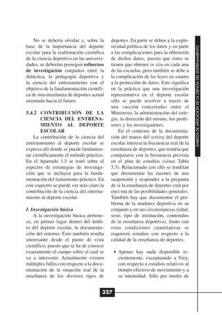 No se debería olvidar y, sobre la      deportes. En parte se deben a la explo-
base de la importancia del deporte         sividad política de los datos y en parte




                                                                                       ÁMBITOS DE APLICACIÓN DE LA CIENCIA DEL ENTRENAMIENTO
escolar para la reafirmación científica    a las complicaciones para la obtención
de la ciencia deportiva en las universi-   de dichos datos, puesto que éstos se
dades, se deberían perseguir esfuerzos     tienen que obtener in situ en cada una
de investigación conjuntos entre la        de las escuelas, pero también se debe a
didáctica, la pedagogía deportiva y        la complicación de las leyes en cuanto
la ciencia del entrenamiento con el        a la protección de datos. Esto significa
objetivo de la fundamentación científi-    en la práctica que una investigación
ca de una enseñanza de deportes actual     representativa en el deporte escolar
orientada hacia el futuro.                 sólo se puede resolver a través de
                                           una «acción concertada» entre el
5.4.2 CONTRIBUCIÓN DE LA                   Ministerio, la administración del cole-
        CIENCIA DEL ENTRENA-               gio, la dirección del mismo, los profe-
        MIENTO AL DEPORTE                  sores y los investigadores.
        ESCOLAR                                En el contexto de la documenta-
    La contribución de la ciencia del      ción del marco del setting del deporte
entrenamiento al deporte escolar se        escolar interesa la frecuencia real de la
expresa allí donde se puede fundamen-      enseñanza de deportes, que tendría que
tar científicamente el método práctico.    compararse con la frecuencia prevista
En el Apartado 1.5 se trató sobre el       en el plan de estudios (véase Tabla
espectro de estrategias de investiga-      5.3). Relacionado con ello se tendrían
ción que se incluyen para la funda-        que documentar las razones de una
mentación del tratamiento práctico. En     suspensión y responder a la pregunta
este espectro se puede ver más claro la    de si la enseñanza de deportes está por
contribución de la ciencia del entrena-    enci-ma de las posibilidades generales.
miento al deporte escolar.                 También hay que documentar el pro-
                                           blema de la madurez deportiva en su
I. Investigación básica                    conjunto y en sus circunstancias (edad,
    A la investigación básica pertene-     sexo, tipo de institución, contenidos
ce, en primer lugar dentro del ámbi-       de la enseñanza deportiva). Junto con
to del deporte escolar, la documenta-      estas condiciones cuantitativas se
ción del entorno. Esto también resulta     requieren estudios con respecto a la
interesante desde el punto de vista        calidad de la enseñanza de deportes:
científico, puesto que se ha de conocer
exactamente el campo sobre el cual se         Apenas hay nada disponible re-
va a intervenir. Actualmente existen          cientemente, exceptuando a Frey,
múltiples fallos con respecto a la docu-      con respecto a estudios relativos al
mentación de la situación real de la          tiempo efectivo de movimiento y a
enseñanza de los diversos tipos de            su intensidad. Sólo por medio de


                                       327
 