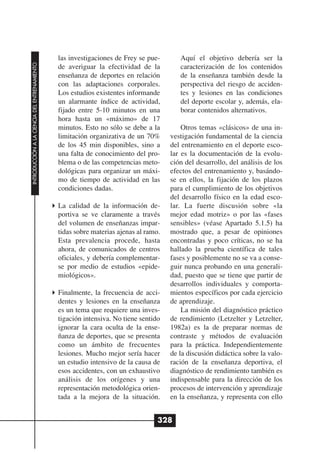 las investigaciones de Frey se pue-       Aquí el objetivo debería ser la
INTRODUCCIÓN A LA CIENCIA DEL ENTRENAMIENTO




                                              de averiguar la efectividad de la         caracterización de los contenidos
                                              enseñanza de deportes en relación         de la enseñanza también desde la
                                              con las adaptaciones corporales.          perspectiva del riesgo de acciden-
                                              Los estudios existentes informande        tes y lesiones en las condiciones
                                              un alarmante índice de actividad,         del deporte escolar y, además, ela-
                                              fijado entre 5-10 minutos en una          borar contenidos alternativos.
                                              hora hasta un «máximo» de 17
                                              minutos. Esto no sólo se debe a la         Otros temas «clásicos» de una in-
                                              limitación organizativa de un 70%      vestigación fundamental de la ciencia
                                              de los 45 min disponibles, sino a      del entrenamiento en el deporte esco-
                                              una falta de conocimiento del pro-     lar es la documentación de la evolu-
                                              blema o de las competencias meto-      ción del desarrollo, del análisis de los
                                              dológicas para organizar un máxi-      efectos del entrenamiento y, basándo-
                                              mo de tiempo de actividad en las       se en ellos, la fijación de los plazos
                                              condiciones dadas.                     para el cumplimiento de los objetivos
                                                                                     del desarrollo físico en la edad esco-
                                              La calidad de la información de-       lar. La fuerte discusión sobre «la
                                              portiva se ve claramente a través      mejor edad motriz» o por las «fases
                                              del volumen de enseñanzas impar-       sensibles» (véase Apartado 5.1.5) ha
                                              tidas sobre materias ajenas al ramo.   mostrado que, a pesar de opiniones
                                              Esta prevalencia procede, hasta        encontradas y poco críticas, no se ha
                                              ahora, de comunicados de centros       hallado la prueba científica de tales
                                              oficiales, y debería complementar-     fases y posiblemente no se va a conse-
                                              se por medio de estudios «epide-       guir nunca probando en una generali-
                                              miológicos».                           dad, puesto que se tiene que partir de
                                                                                     desarrollos individuales y comporta-
                                              Finalmente, la frecuencia de acci-     mientos específicos por cada ejercicio
                                              dentes y lesiones en la enseñanza      de aprendizaje.
                                              es un tema que requiere una inves-         La misión del diagnóstico práctico
                                              tigación intensiva. No tiene sentido   de rendimiento (Letzelter y Letzelter,
                                              ignorar la cara oculta de la ense-     1982a) es la de preparar normas de
                                              ñanza de deportes, que se presenta     contraste y métodos de evaluación
                                              como un ámbito de frecuentes           para la práctica. Independientemente
                                              lesiones. Mucho mejor sería hacer      de la discusión didáctica sobre la valo-
                                              un estudio intensivo de la causa de    ración de la enseñanza deportiva, el
                                              esos accidentes, con un exhaustivo     diagnóstico de rendimiento también es
                                              análisis de los orígenes y una         indispensable para la dirección de los
                                              representación metodológica orien-     procesos de intervención y aprendizaje
                                              tada a la mejora de la situación.      en la enseñanza, y representa con ello


                                                                                 328
 