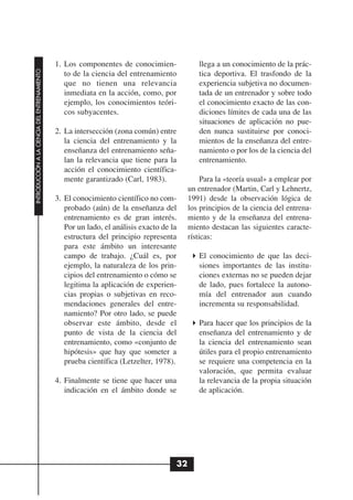 1. Los componentes de conocimien-              llega a un conocimiento de la prác-
INTRODUCCIÓN A LA CIENCIA DEL ENTRENAMIENTO




                                                 to de la ciencia del entrenamiento          tica deportiva. El trasfondo de la
                                                 que no tienen una relevancia                experiencia subjetiva no documen-
                                                 inmediata en la acción, como, por           tada de un entrenador y sobre todo
                                                 ejemplo, los conocimientos teóri-           el conocimiento exacto de las con-
                                                 cos subyacentes.                            diciones límites de cada una de las
                                                                                             situaciones de aplicación no pue-
                                              2. La intersección (zona común) entre          den nunca sustituirse por conoci-
                                                 la ciencia del entrenamiento y la           mientos de la enseñanza del entre-
                                                 enseñanza del entrenamiento seña-           namiento o por los de la ciencia del
                                                 lan la relevancia que tiene para la         entrenamiento.
                                                 acción el conocimiento científica-
                                                 mente garantizado (Carl, 1983).               Para la «teoría usual» a emplear por
                                                                                          un entrenador (Martin, Carl y Lehnertz,
                                              3. El conocimiento científico no com-       1991) desde la observación lógica de
                                                 probado (aún) de la enseñanza del        los principios de la ciencia del entrena-
                                                 entrenamiento es de gran interés.        miento y de la enseñanza del entrena-
                                                 Por un lado, el análisis exacto de la    miento destacan las siguientes caracte-
                                                 estructura del principio representa      rísticas:
                                                 para este ámbito un interesante
                                                 campo de trabajo. ¿Cuál es, por             El conocimiento de que las deci-
                                                 ejemplo, la naturaleza de los prin-         siones importantes de las institu-
                                                 cipios del entrenamiento o cómo se          ciones externas no se pueden dejar
                                                 legitima la aplicación de experien-         de lado, pues fortalece la autono-
                                                 cias propias o subjetivas en reco-          mía del entrenador aun cuando
                                                 mendaciones generales del entre-            incrementa su responsabilidad.
                                                 namiento? Por otro lado, se puede
                                                 observar este ámbito, desde el              Para hacer que los principios de la
                                                 punto de vista de la ciencia del            enseñanza del entrenamiento y de
                                                 entrenamiento, como «conjunto de            la ciencia del entrenamiento sean
                                                 hipótesis» que hay que someter a            útiles para el propio entrenamiento
                                                 prueba científica (Letzelter, 1978).        se requiere una competencia en la
                                                                                             valoración, que permita evaluar
                                              4. Finalmente se tiene que hacer una           la relevancia de la propia situación
                                                 indicación en el ámbito donde se            de aplicación.




                                                                                     32
 