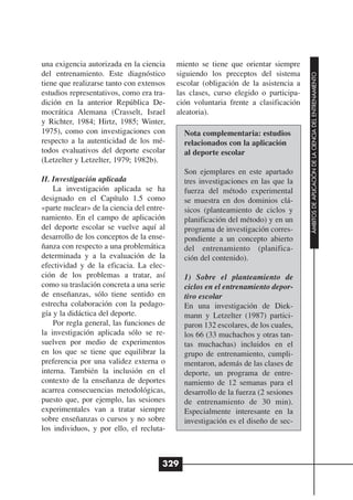 una exigencia autorizada en la ciencia     miento se tiene que orientar siempre
del entrenamiento. Este diagnóstico        siguiendo los preceptos del sistema




                                                                                    ÁMBITOS DE APLICACIÓN DE LA CIENCIA DEL ENTRENAMIENTO
tiene que realizarse tanto con extensos    escolar (obligación de la asistencia a
estudios representativos, como era tra-    las clases, curso elegido o participa-
dición en la anterior República De-        ción voluntaria frente a clasificación
mocrática Alemana (Crasselt, Israel        aleatoria).
y Richter, 1984; Hirtz, 1985; Winter,
1975), como con investigaciones con          Nota complementaria: estudios
respecto a la autenticidad de los mé-        relacionados con la aplicación
todos evaluativos del deporte escolar        al deporte escolar
(Letzelter y Letzelter, 1979; 1982b).
                                             Son ejemplares en este apartado
II. Investigación aplicada                   tres investigaciones en las que la
    La investigación aplicada se ha          fuerza del método experimental
designado en el Capítulo 1.5 como            se muestra en dos dominios clá-
«parte nuclear» de la ciencia del entre-     sicos (planteamiento de ciclos y
namiento. En el campo de aplicación          planificación del método) y en un
del deporte escolar se vuelve aquí al        programa de investigación corres-
desarrollo de los conceptos de la ense-      pondiente a un concepto abierto
ñanza con respecto a una problemática        del entrenamiento (planifica-
determinada y a la evaluación de la          ción del contenido).
efectividad y de la eficacia. La elec-
ción de los problemas a tratar, así          1) Sobre el planteamiento de
como su traslación concreta a una serie      ciclos en el entrenamiento depor-
de enseñanzas, sólo tiene sentido en         tivo escolar
estrecha colaboración con la pedago-         En una investigación de Diek-
gía y la didáctica del deporte.              mann y Letzelter (1987) partici-
    Por regla general, las funciones de      paron 132 escolares, de los cuales,
la investigación aplicada sólo se re-        los 66 (33 muchachos y otras tan-
suelven por medio de experimentos            tas muchachas) incluidos en el
en los que se tiene que equilibrar la        grupo de entrenamiento, cumpli-
preferencia por una validez externa o        mentaron, además de las clases de
interna. También la inclusión en el          deporte, un programa de entre-
contexto de la enseñanza de deportes         namiento de 12 semanas para el
acarrea consecuencias metodológicas,         desarrollo de la fuerza (2 sesiones
puesto que, por ejemplo, las sesiones        de entrenamiento de 30 min).
experimentales van a tratar siempre          Especialmente interesante en la
sobre enseñanzas o cursos y no sobre         investigación es el diseño de sec-
los individuos, y por ello, el recluta-



                                       329
 