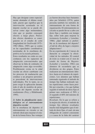 Hay que designar como especial-             ya fueron descritas hace bastantes




                                                                                    ÁMBITOS DE APLICACIÓN DE LA CIENCIA DEL ENTRENAMIENTO
mente alentador el último resul-            años por Scholich (1974), quien
tado, puesto que significa que la           presenta también los métodos de
intervención acentuada en el                entrenamiento de esta forma de
deporte escolar no se puede ob-             organización. El entrenamiento en
servar como algo momentáneo,                circuito se puede llevar a cabo con
sino que se pueden conseguir                dosis fijas y también con tiempo
efectos a largo plazo. Pareci-              fijo, sobre todo para mejorar la
dos efectos duraderos se consi-             resistencia (Letzelter y Letzelter,
guieron en el estudio de corte              1986). ¿Qué método es preferi-
longitudinal de Greifswald 1975–            ble en la enseñanza del deporte?
1982 (Hirtz, 1985) que se centra            ¿Cuál de ellos da lugar a mejores
en las capacidades coordinativas            adaptaciones?
acentuadas de la enseñanza de-              En un experimento de 2 meses de
portiva en la escuela primaria.             duración se comparó la efecti-
Estos resultados no están en con-           vidad de los métodos. El control
cordancia con los supuestos de              de éxito se evaluó con el «test de
adaptación convencionales que               estado de forma de Bayern»
observan la falta de estímulos de           (Letzelter y Letzelter, 1982) con
adaptación como algo reversible.            alumnos de secundaria que se
Posiblemente exista en la edad              dividieron en dos grupos. Éstos
escolar un efecto cambiante con             realizaron un entrenamiento idén-
los procesos de maduración que              tico, hasta en el número de repeti-
conduce a un progreso persisten-            ciones. Los alumnos que habían
te procedente de intervenciones             entrenado siguiendo el método de
individuales. Por lo tanto, no es           tiempo fijo habían realizado tan-
justo exigir la aplicación durante          tas repeticiones como fuera posi-
todo el año de modelos de perio-            ble por estación, y los que habían
dización del deporte escolar de             seguido el método de dosis fijas el
rendimiento (Frey y Hildebrandt,            primer mes realizaron el 50% y
1995).                                      el segundo el 60% del máximo de
                                            repeticiones.
2) Sobre la planificación meto-             Resultado. En lo que se refiere a
dológica en el entrenamiento                la mejora de efectos, el método de
deportivo escolar                           tiempo fijo obtiene resultados
En la enseñanza de deportes el              mucho más halagüeños que el mé-
entrenamiento en circuito es un             todo de dosis fijas, el cual, sin una
método ideal para mejorar el esta-          obligación de control consistente
do de la forma física. Sus ventajas         y a causa de la falta del carácter



                                      331
 