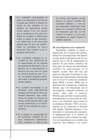 Los resultados corresponden en               los efectos del deporte escolar
                                              parte a las expectativas. Si bien en
INTRODUCCIÓN A LA CIENCIA DEL ENTRENAMIENTO




                                                                                           parten en menor medida del
                                              el grupo que realiza el deporte de           concepto didáctico y más de
                                              moda, no hay pérdidas en los                 los contenidos controlados. Esto
                                              ámbitos de aprendizaje motor                 apoya los conceptos teóricos de
                                              (véase Figura 5.15), los efectos             la formación que hoy en día
                                              que se muestran en casi todos los            vuelven a renacer y en los que
                                              objetivos restantes se diferencian           desempeña un papel central el
                                              según el grupo al que pertenez-              análisis material.
                                              can. Sobre todo se da como regla
                                              general que no hay una superio-
                                              ridad en conceptos de nuevo              III. Investigación en la evaluación
                                              desarrollo. Esto conduce a las si-           Finalmente, también se ponen a
                                              guientes reflexiones:                    disposición de la ciencia del entrena-
                                                                                       miento las investigaciones del deporte
                                               Los resultados subrayan la ne-          escolar desde la perspectiva de la eva-
                                               cesidad de una ratificación de          luación con el fin de fundamentar la
                                               la superioridad de un método            práctica de una forma científica. Se
                                               procedimental alternativo. En la        trata, pues, de valorar con metodología
                                               práctica de la investigación se         científica las intervenciones en el
                                               observa esto muy rara vez, pero         deporte escolar. Para ello hay que
                                               los efectos positivos, por sí so-       poner en claro que el concepto de eva-
                                               los, no aportan ninguna conclu-         luación aquí representado se desarrolló
                                               sión sobre el método de procedi-        con el research evaluation estadouni-
                                               miento óptimo.                          dense (Bank y Lames, 2000), que se
                                                                                       diferencia del concepto de evaluación
                                               La cuestión investigada se ha           alemán, que está relacionado con la
                                               mostrado como especialmente             investigación curricular teniendo en
                                               exigente, puesto que se tiene que       cuenta, sobre todo, el contexto.
                                               intentar demostrar, bajo condi-         Mientras que Letzelter examina predo-
                                               ciones de campo con fuerzas de          minantemente la consecución de obje-
                                               efectos relativamente bajos, que        tivos y las relaciones input–output en
                                               existen diferencias en la efecti-       la enseñanza (Kordes, 1983), la inves-
                                               vidad de dos métodos de proce-          tigación de la evaluación es bastante
                                               dimiento.                               más amplia. También pertenece a sus
                                                                                       funciones la valoración del concepto y
                                               Si se analiza la autenticidad de        la implementación, y el análisis de
                                               los resultados (método de en-           efectividad no sólo se limita a los obje-
                                               sayo, tratamiento, implementa-          tivos de aprendizaje en su sentido más
                                               ción), entonces se observa que          concreto, sino también a las conse-


                                                                                     334
 