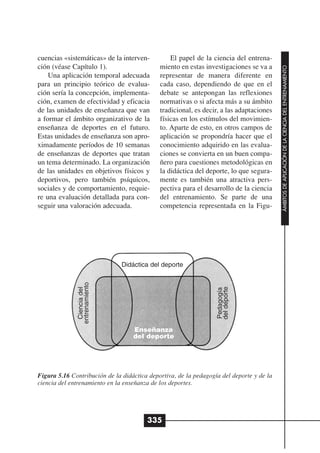 cuencias «sistemáticas» de la interven-          El papel de la ciencia del entrena-
ción (véase Capítulo 1).                     miento en estas investigaciones se va a




                                                                                          ÁMBITOS DE APLICACIÓN DE LA CIENCIA DEL ENTRENAMIENTO
    Una aplicación temporal adecuada         representar de manera diferente en
para un principio teórico de evalua-         cada caso, dependiendo de que en el
ción sería la concepción, implementa-        debate se antepongan las reflexiones
ción, examen de efectividad y eficacia       normativas o si afecta más a su ámbito
de las unidades de enseñanza que van         tradicional, es decir, a las adaptaciones
a formar el ámbito organizativo de la        físicas en los estímulos del movimien-
enseñanza de deportes en el futuro.          to. Aparte de esto, en otros campos de
Estas unidades de enseñanza son apro-        aplicación se propondría hacer que el
ximadamente períodos de 10 semanas           conocimiento adquirido en las evalua-
de enseñanzas de deportes que tratan         ciones se convierta en un buen compa-
un tema determinado. La organización         ñero para cuestiones metodológicas en
de las unidades en objetivos físicos y       la didáctica del deporte, lo que segura-
deportivos, pero también psíquicos,          mente es también una atractiva pers-
sociales y de comportamiento, requie-        pectiva para el desarrollo de la ciencia
re una evaluación detallada para con-        del entrenamiento. Se parte de una
seguir una valoración adecuada.              competencia representada en la Figu-




                               Didáctica del deporte
              entrenamiento




                                                                  del deporte
               Ciencia del




                                                                  Pedagogía




                                   Enseñanza
                                   del deporte




Figura 5.16 Contribución de la didáctica deportiva, de la pedagogía del deporte y de la
ciencia del entrenamiento en la enseñanza de los deportes.




                                        335
 