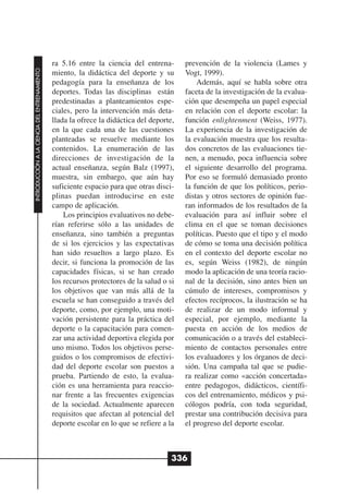 ra 5.16 entre la ciencia del entrena-       prevención de la violencia (Lames y
INTRODUCCIÓN A LA CIENCIA DEL ENTRENAMIENTO




                                              miento, la didáctica del deporte y su       Vogt, 1999).
                                              pedagogía para la enseñanza de los              Además, aquí se habla sobre otra
                                              deportes. Todas las disciplinas están       faceta de la investigación de la evalua-
                                              predestinadas a planteamientos espe-        ción que desempeña un papel especial
                                              ciales, pero la intervención más deta-      en relación con el deporte escolar: la
                                              llada la ofrece la didáctica del deporte,   función enlightenment (Weiss, 1977).
                                              en la que cada una de las cuestiones        La experiencia de la investigación de
                                              planteadas se resuelve mediante los         la evaluación muestra que los resulta-
                                              contenidos. La enumeración de las           dos concretos de las evaluaciones tie-
                                              direcciones de investigación de la          nen, a menudo, poca influencia sobre
                                              actual enseñanza, según Balz (1997),        el siguiente desarrollo del programa.
                                              muestra, sin embargo, que aún hay           Por eso se formuló demasiado pronto
                                              suficiente espacio para que otras disci-    la función de que los políticos, perio-
                                              plinas puedan introducirse en este          distas y otros sectores de opinión fue-
                                              campo de aplicación.                        ran informados de los resultados de la
                                                  Los principios evaluativos no debe-     evaluación para así influir sobre el
                                              rían referirse sólo a las unidades de       clima en el que se toman decisiones
                                              enseñanza, sino también a preguntas         políticas. Puesto que el tipo y el modo
                                              de si los ejercicios y las expectativas     de cómo se toma una decisión política
                                              han sido resueltos a largo plazo. Es        en el contexto del deporte escolar no
                                              decir, si funciona la promoción de las      es, según Weiss (1982), de ningún
                                              capacidades físicas, si se han creado       modo la aplicación de una teoría racio-
                                              los recursos protectores de la salud o si   nal de la decisión, sino antes bien un
                                              los objetivos que van más allá de la        cúmulo de intereses, compromisos y
                                              escuela se han conseguido a través del      efectos recíprocos, la ilustración se ha
                                              deporte, como, por ejemplo, una moti-       de realizar de un modo informal y
                                              vación persistente para la práctica del     especial, por ejemplo, mediante la
                                              deporte o la capacitación para comen-       puesta en acción de los medios de
                                              zar una actividad deportiva elegida por     comunicación o a través del estableci-
                                              uno mismo. Todos los objetivos perse-       miento de contactos personales entre
                                              guidos o los compromisos de efectivi-       los evaluadores y los órganos de deci-
                                              dad del deporte escolar son puestos a       sión. Una campaña tal que se pudie-
                                              prueba. Partiendo de esto, la evalua-       ra realizar como «acción concertada»
                                              ción es una herramienta para reaccio-       entre pedagogos, didácticos, científi-
                                              nar frente a las frecuentes exigencias      cos del entrenamiento, médicos y psi-
                                              de la sociedad. Actualmente aparecen        cólogos podría, con toda seguridad,
                                              requisitos que afectan al potencial del     prestar una contribución decisiva para
                                              deporte escolar en lo que se refiere a la   el progreso del deporte escolar.



                                                                                      336
 