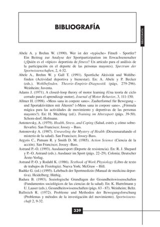 BIBLIOGRAFÍA




                                                                                   BIBLIOGRAFÍA
Abele A. y Brehm W. (1990). Wer ist der «typische» Fitneß - Sportler?
   Ein Beitrag zur Analyse der Sportpartizipation im Erwachsenenalter
   (¿Quién es el «típico» deportista de fitness? Un artículo para el análisis de
   la participación en el deporte de las personas mayores). Spectrum der
   Sportwissenschaften, 2, 4-32.
Abele A., Brehm W. y Gall T. (1991). Sportliche Aktivität und Wohlbe-
   finden (Actividad deportiva y bienestar). En: A. Abele y P. Becker
   (eds.). Wohlbefinden. Theorie–Empirie–Diagnostik (págs. 279-296).
   Weinheim; Juventa.
Adams J. (1971). A closed–loop theory of motor learning (Una teoría de ciclo
   cerrado para el aprendizaje motor). Journal of Motor Behavior, 3, 111-150.
Allmer H. (1998). «Mens sana in corpore sano». Zauberformel für Bewegung –
   und Sportaktivitäten mit Älteren? («Mens sana in corpore sano». ¿Fórmula
   mágica para las actividades de movimiento y deportivas de las personas
   mayores?). En: H. Mechling (ed.). Training im Alterssport (págs. 39-50).
   Schorn-dorf; Hofmann.
Antonovsky, A. (1979). Health, Stress, and Coping (Salud, estrés y cómo sobre-
   llevarlo). San Francisco; Jossey – Bass.
Antonovsky A. (1987). Unraveling the Mystery of Health (Desenmarañando el
   misterio de la salud). San Francisco; Jossey-Bass.
Argyris C., Putnam R. y Smith D. M. (1985). Action Science (Ciencia de la
   acción). San Francisco; Jossey -Bass.
Astrand P.–O. (1993). Ausdauersport (Deporte de resistencia). En: R. J. Shepard
   y P.–O. Astrand (eds.). Ausdauer im Sport (págs. 22–29). Colonia; Deutscher
   Ärzte-Verlag.
Astrand P.-O. y Rodahl K. (1986). Textbook of Work Physiology (Libro de texto
   de trabajos de Fisiología). Nueva York; McGraw – Hill.
Badtke G. (ed.) (1995). Lehrbuch der Sportmedizin (Manual de medicina depor-
   tiva). Heidelberg; Hüthig.
Badura B. (1993). Soziologische Grundlagen der Gesundheitswissenschaften
   (Fundamentos sociológicos de las ciencias de la salud). En: K. Hurrelmann y
   U. Laaser (eds.). Gesundheitswissenschaften (págs. 63 - 87). Weinheim; Beltz.
Ballreich R. (1972). Probleme und Methoden der Bewegungsforschung
   (Problemas y métodos de la investigación del movimiento). Sportwissens-
   chaft 2, 9-32.

                                     339
 