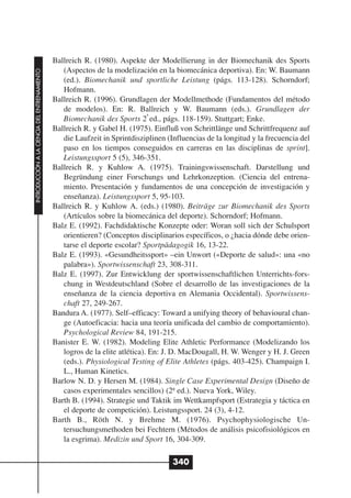 Ballreich R. (1980). Aspekte der Modellierung in der Biomechanik des Sports
                                                 (Aspectos de la modelización en la biomecánica deportiva). En: W. Baumann
INTRODUCCIÓN A LA CIENCIA DEL ENTRENAMIENTO




                                                 (ed.). Biomechanik und sportliche Leistung (págs. 113-128). Schorndorf;
                                                 Hofmann.
                                              Ballreich R. (1996). Grundlagen der Modellmethode (Fundamentos del método
                                                 de modelos). En: R. Ballreich y W. Baumann (eds.). Grundlagen der
                                                                              a
                                                 Biomechanik des Sports 2 ed., págs. 118-159). Stuttgart; Enke.
                                              Ballreich R. y Gabel H. (1975). Einfluß von Schrittlänge und Schrittfrequenz auf
                                                 die Laufzeit in Sprintdisziplinen (Influencias de la longitud y la frecuencia del
                                                 paso en los tiempos conseguidos en carreras en las disciplinas de sprint].
                                                 Leistungssport 5 (5), 346-351.
                                              Ballreich R. y Kuhlow A. (1975). Trainingswissenschaft. Darstellung und
                                                 Begründung einer Forschungs und Lehrkonzeption. (Ciencia del entrena-
                                                 miento. Presentación y fundamentos de una concepción de investigación y
                                                 enseñanza). Leistungssport 5, 95-103.
                                              Ballreich R. y Kuhlow A. (eds.) (1980). Beiträge zur Biomechanik des Sports
                                                 (Artículos sobre la biomecánica del deporte). Schorndorf; Hofmann.
                                              Balz E. (1992). Fachdidaktische Konzepte oder: Woran soll sich der Schulsport
                                                 orientieren? (Conceptos disciplinarios específicos, o ¿hacia dónde debe orien-
                                                 tarse el deporte escolar? Sportpädagogik 16, 13-22.
                                              Balz E. (1993). «Gesundheitssport» –ein Unwort («Deporte de salud»: una «no
                                                 palabra»). Sportwissenschaft 23, 308-311.
                                              Balz E. (1997). Zur Entwicklung der sportwissenschaftlichen Unterrichts-fors-
                                                 chung in Westdeutschland (Sobre el desarrollo de las investigaciones de la
                                                 enseñanza de la ciencia deportiva en Alemania Occidental). Sportwissens-
                                                 chaft 27, 249-267.
                                              Bandura A. (1977). Self–efficacy: Toward a unifying theory of behavioural chan-
                                                 ge (Autoeficacia: hacia una teoría unificada del cambio de comportamiento).
                                                 Psychological Review 84, 191-215.
                                              Banister E. W. (1982). Modeling Elite Athletic Performance (Modelizando los
                                                 logros de la elite atlética). En: J. D. MacDougall, H. W. Wenger y H. J. Green
                                                 (eds.). Physiological Testing of Elite Athletes (págs. 403-425). Champaign I.
                                                 L., Human Kinetics.
                                              Barlow N. D. y Hersen M. (1984). Single Case Experimental Design (Diseño de
                                                 casos experimentales sencillos) (2ª ed.). Nueva York, Wiley.
                                              Barth B. (1994). Strategie und Taktik im Wettkampfsport (Estrategia y táctica en
                                                 el deporte de competición). Leistungssport. 24 (3), 4-12.
                                              Barth B., Röth N. y Brehme M. (1976). Psychophysiologische Un-
                                                 tersuchungsmethoden bei Fechtern (Métodos de análisis psicofisiológicos en
                                                 la esgrima). Medizin und Sport 16, 304-309.

                                                                                     340
 