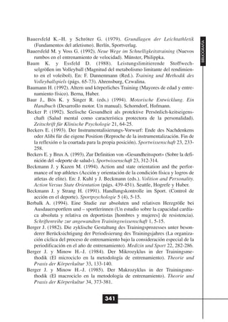 Bauersfeld K.–H. y Schröter G. (1979). Grundlagen der Leichtathletik




                                                                                     BIBLIOGRAFÍA
   (Fundamentos del atletismo). Berlín, Sportverlag.
Bauersfeld M. y Voss G. (1992). Neue Wege im Schnelligkeitstraining (Nuevos
   rumbos en el entrenamiento de velocidad). Münster, Philippka.
Baum K. y Essfeld D. (1988). Leistungslimitierende Stoffwech-
   selgrößen im Volleyball (Magnitud del metabolismo limitante del rendimien-
   to en el voleibol). En: F. Dannenmann (Red.). Training und Methodik des
   Volleyballspiels (págs. 65-73). Ahrensburg, Czwalina.
Baumann H. (1992). Altern und körperliches Training (Mayores de edad y entre-
   namiento físico). Berna, Huber.
Baur J., Bös K. y Singer R. (eds.) (1994). Motorische Entwicklung. Ein
   Handbuch (Desarrollo motor. Un manual). Schorndorf, Hofmann.
Becker P. (1992). Seelische Gesundheit als protektive Persönlich-keitseigens-
   chaft (Salud mental como característica protectora de la personalidad).
   Zeitschrift für Klinische Psychologie 21, 64-25.
Beckers E. (1993). Der Instrumentalisierungs-Vorwurf: Ende des Nachdenkens
   oder Alibi für die eigene Position (Reproche de la instrumentalización. Fin de
   la reflexión o la coartada para la propia posición). Sportwissenschaft 23, 233-
   258.
Beckers E. y Brux A. (1993). Zur Definition von «Gesundheitssport» (Sobre la defi-
   nición del «deporte de salud»). Sportwissenschaft 23, 312-314.
Beckmann J. y Kazen M. (1994). Action and state orientation and the perfor-
   mance of top athletes (Acción y orientación de la condición física y logros de
   atletas de elite). En: J. Kuhl y J. Beckmann (eds.). Volition and Personality.
   Action Versus State Orientation (págs. 439-451). Seattle, Hogrefe y Huber.
Beckmann J. y Strang H. (1991). Handlungskontrolle im Sport. (Control de
   acción en el deporte). Sportpsychologie 5 (4), 5-15.
Berbalk A. (1994). Eine Studie zur absoluten und relativen Herzgröße bei
   Ausdauersportlem und – sportlerinnen (Un estudio sobre la capacidad cardía-
   ca absoluta y relativa en deportistas [hombres y mujeres] de resistencia).
   Schriftenreihe zur angewandten Trainingswissenschaft 1, 5-15.
Berger J. (1982). Die zyklische Gestaltung des Trainingsprozesses unter beson-
   derer Berücksichtigung der Periodisierung des Trainingsjahres (La organiza-
   ción cíclica del proceso de entrenamiento bajo la consideración especial de la
   periodificación en el año de entrenamiento). Medizin und Sport 22, 282-286.
Berger J. y Minow H.–J. (1984). Der Mikrozyklus in der Trainingsme-
   thodik (El microciclo en la metodología de entrenamiento). Theorie und
   Praxis der Körperkultur 33, 133-140.
Berger J. y Minow H.–J. (1985). Der Makrozyklus in der Trainingsme-
   thodik (El macrociclo en la metodología de entrenamiento). Theorie und
   Praxis der Körperkultur 34, 373-381.


                                      341
 