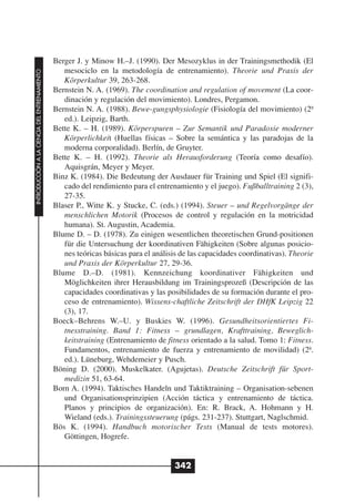 Berger J. y Minow H.–J. (1990). Der Mesozyklus in der Trainingsmethodik (El
                                                 mesociclo en la metodología de entrenamiento). Theorie und Praxis der
INTRODUCCIÓN A LA CIENCIA DEL ENTRENAMIENTO




                                                 Körperkultur 39, 263-268.
                                              Bernstein N. A. (1969). The coordination and regulation of movement (La coor-
                                                 dinación y regulación del movimiento). Londres, Pergamon.
                                              Bernstein N. A. (1988). Bewe-gungsphysiologie (Fisiología del movimiento) (2ª
                                                 ed.). Leipzig, Barth.
                                              Bette K. – H. (1989). Körperspuren – Zur Semantik und Paradoxie moderner
                                                 Körperlichkeit (Huellas físicas – Sobre la semántica y las paradojas de la
                                                 moderna corporalidad). Berlín, de Gruyter.
                                              Bette K. – H. (1992). Theorie als Herausforderung (Teoría como desafío).
                                                 Aquisgrán, Meyer y Meyer.
                                              Binz K. (1984). Die Bedeutung der Ausdauer für Training und Spiel (El signifi-
                                                 cado del rendimiento para el entrenamiento y el juego). Fußballtraining 2 (3),
                                                 27-35.
                                              Blaser P., Witte K. y Stucke, C. (eds.) (1994). Steuer – und Regelvorgänge der
                                                 menschlichen Motorik (Procesos de control y regulación en la motricidad
                                                 humana). St. Augustin, Academia.
                                              Blume D. – D. (1978). Zu einigen wesentlichen theoretischen Grund-positionen
                                                 für die Untersuchung der koordinativen Fähigkeiten (Sobre algunas posicio-
                                                 nes teóricas básicas para el análisis de las capacidades coordinativas). Theorie
                                                 und Praxis der Körperkultur 27, 29-36.
                                              Blume D.–D. (1981). Kennzeichung koordinativer Fähigkeiten und
                                                 Möglichkeiten ihrer Herausbildung im Trainingsprozeß (Descripción de las
                                                 capacidades coordinativas y las posibilidades de su formación durante el pro-
                                                 ceso de entrenamiento). Wissens-chaftliche Zeitschrift der DHfK Leipzig 22
                                                 (3), 17.
                                              Boeck–Behrens W.–U. y Buskies W. (1996). Gesundheitsorientiertes Fi-
                                                 tnesstraining. Band 1: Fitness – grundlagen, Krafttraining, Beweglich-
                                                 keitstraining (Entrenamiento de fitness orientado a la salud. Tomo 1: Fitness.
                                                 Fundamentos, entrenamiento de fuerza y entrenamiento de movilidad) (2ª.
                                                 ed.). Lüneburg, Wehdemeier y Pusch.
                                              Böning D. (2000). Muskelkater. (Agujetas). Deutsche Zeitschrift für Sport-
                                                 medizin 51, 63-64.
                                              Born A. (1994). Taktisches Handeln und Taktiktraining – Organisation-sebenen
                                                 und Organisationsprinzipien (Acción táctica y entrenamiento de táctica.
                                                 Planos y principios de organización). En: R. Brack, A. Hohmann y H.
                                                 Wieland (eds.). Trainingssteuerung (págs. 231-237). Stuttgart, Naglschmid.
                                              Bös K. (1994). Handbuch motorischer Tests (Manual de tests motores).
                                                 Göttingen, Hogrefe.


                                                                                    342
 
