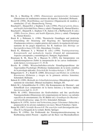 Bös K. y Mechling H. (1983). Dimensionen sportmotorischer Leistungen




                                                                                     BIBLIOGRAFÍA
   (Dimensiones de rendimientos motores del deporte). Schorndorf, Hofmann.
Bossel H. (1994). Modellbildung und Simulation (Organización de modelos y
   simulación). (2ª ed.). Braunschweig, Vieweg.
Bouchard C., Shepard R.J. y Stephens T. (eds.) (1994). Physical activity, fitness,
   and health (Actividad física, fitness y salud). Champaign IL, Human Kinetics.
Bouchard C., Shepard R. J., Stephens T. H., Sutton J. R. y McPherson B. D. (eds.)
   (1990). Exercise, fitness, and health (Ejercicio, fitness y salud). Champaign
   IL, Human Kinetics.
Brack R. y Hohmann A. (1986). Theoretische Grundlagen und praktische
   Anwendung der Steuerung und Regelung des Sportspieltrainings
   (Fundamentos teóricos y empleo práctico del control y la regulación del entre-
   namiento de los juegos deportivos). En: R. Andresen (ed.) Beiträge zur
   Sportspielforschung (125-144). Ahrensburg, Czwalina.
Brack R., Hohmann A. y Wieland H. (eds.) (1994). Trainingssteuerung.
   Konzeptionelle und methodische Aspekte (Control del entrenamiento.
   Aspectos conceptuales y metodológicos). Stuttgart, Naglschmid.
Braumann K. M., Busse M. y Maassen N. (1987). Zur Interpretation von
   Laktatleistungskurven (Sobre la interpretación de las curvas rendimiento –
   ácido láctico). Leistungssport 17, 35-38.
Brocke B. (1980). Wissenschaftstheo-retische Grundlagenprobleme der
   Angewandten Psychologie (Problemas fundamentales de la teoría científica
   de la psicología aplicada). Zeitschrift für Sozialpsychologie 1, 207-224
Brüggemann G . P. y Krahl H. (2000). Belastungen und Risiken im weiblichen
   Kunstturnen (Esfuerzos y riesgos en la gimnasia artística femenina).
   Schorndorf, Hofmann.
Bubeck D. (1999). Methodik des Schnelligkeitstrainings (Metodología del entre-
   namiento de velocidad). (Manual incompleto). Stuttgart, IfS.
Bührle M. y Schmidtbleicher D. (1981). Die Komponenten der Maximal – und
   Schnellkraft (Los componentes de la fuerza máxima y la fuerza rápida).
   Sportwissenschaft 11, 11-27.
Bührle M. (1985). Dimensionen des Kraftverhaltens und ihre spezifischen
   Trainingsmethoden (Dimensiones del comportamiento de fuerza y sus métodos
   específicos de entrenamiento). En: M. Bührle (ed.). Grundlagen des Maximal –
   und Schnellkrafttrainigs (págs. 82-111). Schorndorf, Hofmann.
Bulgakova N. (1978). Auslese und Vorbereitung junger Schwimmer (Selección y
   preparación de los jóvenes nadadores) (en ruso). Moscú Fizkultura i Sport.
Bunge M. (1967). Scientific Research II: The search for truth (Investigación cien-
   tífica II: La búsqueda de la verdad). Berlín; Springer.
Buskies W. (1999a). Zur Problematik der Trainingsintensitätssteuerung im
   Krafttraining mittels Prozent – angaben auf der Basis von Maximalkrafttests


                                      343
 