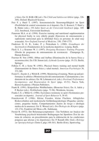 y fríos). En: O. BAR–OR (ed.). The Child and Adolescent Athlete (págs. 326-




                                                                                     BIBLIOGRAFÍA
    349). Oxford: Blackwell Science.
Fetz F. y Hatzl T. (1997). Sensomotorische Steuerungsfähigkeit im Sport
    (Posibilidad de control sensomotor en el deporte). En: E. Kornexl, T. Hatzl y
    B. Hotter (eds.). 150 Jahre Sport an der Universität lnnsbruck (págs. 169-
    212). Innsbruck, Universität Innsbruck.
Fiatarone M.A. et al. (1994). Exercise training and nutritional supplementation
    for physical frailty in very elderly people (Ejercicios de entrenamiento y
    suplemento nutricional para la debilidad física en personas de edad muy
    avanzada). New England Journal of Medicine, 330, 1769-1775.
Findeisen D. G. R., Linke, P. y Pickenhain L. (1980). Grundlagen der
    Sportmedizin (Fundamentos de la medicina deportiva). Leipzig, Barth.
Fleck S. J. y Kraemer W. J. (1997). Designing Resistance Training Programs
    (Diseño de programas de entrenamiento de resistencia). Champaign IL,
    Human Kinetics.
Foerster H. Von (1988). Abbau und Aufbau (Disminución de la fuerza física y
    reconstrucción). En: F.B. Simon (ed.). Lebende Systeme (págs. 19-33). Berlín,
    Springer.
Folkins C. H. y Syme W. (1981). Physical fitness training and mental health
    (Entrenamiento de fitness físico y salud mental). American Psychologist 36,
    373-389.
Foster C., Snyder A. y Welsh R. (1999). Monitoring of training. Warm up and per-
    formance in athletes (Monitorización del entrenamiento. Calentamiento y ren-
    dimiento de los atletas). En: M. Lehmann et al. (eds.). Overload, Performance
    Incompetence, and Regeneration In Sport (págs. 43-51). Nueva York,
    KluwerAcademic / Plenum Publishers.
Frank R. (1991). Körperliches Wohlbefinden, (Bienestar físico). En: A. Adele y
    P. Becker (eds.). Wohlbefinden (págs. 71-96). Weinheim, Juventa.
Franks I. E. y Miller G. (1986). Eyewitness testimony in sport (Testimonios pre-
    senciales en deporte). Journal of Sport Behavior 9, 38-45.
Franzkowiak P. (1986). Kleine Freuden, kleine Fluchten. Alltägliches
    Risikoverhalten und medizinische Gefährdungsideologie (Pequeñas satisfac-
    ciones, pequeñas huidas. Comportamientos diarios de riesgo e ideología
    médica de la amenaza). En: E. Wenzel (ed.). Die Ökologie des Körpers (págs.
    121-174). Frankfort del Meno a.M., Suhrkamp.
Frester R. (1972). Der Belastungssymptomtest – Ein Verfahren zur Analyse der
    Verarbeitung psychisch belastender Bedingungen bei Sportlern (Test de sín-
    toma de esfuerzo, un procedimiento para la elaboración de las condiciones
    psíquicas que afectan a los deportistas). En: P. Kunath (Dir. Gral.). Beiträge
    zur Sportpsychologie (Tomo I, págs.148-161). Berlín (Este), Sportverlag.


                                      347
 