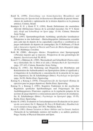 Knoll K. (1999). Entwicklung von biomechanischen Messplätzen und




                                                                                   BIBLIOGRAFÍA
   Optimierung der Sporttechnik im Kunstturnen (Desarrollo de puestos biome-
   cánicos de medición y optimización de la técnica deportiva en la gimnasia
   artística). Colonia, Strauß.
Knuttgen H. G. y Komi P. V. (1994). Basale Definitionen der muskulären
   Aktivität (Definiciones básicas de la actividad muscular). En: P. V. Komi
   (ed.). Kraft und Schnellkrajt im Sport (págs. 15-16). Colonia, Deutscher
   Ärzte-Verlag.
Koch P. (1997). Sportartübergreifende Ausbildung spezifischer koordinativer
   Fähigkeiten in den Individual – Rückschlagspielen (Información extendida
   para cada tipo de deporte de las capacidades específicas y coordinativas en
   juegos individuales de deportes de contragolpe). En: P. Hoffmann y P. Koch
   (eds.). Integrative Aspekte in Theorie und Praxis der Rückschlagspiele (págs.
   25-39). Hamburgo, Czwalina.
Kolb M. (2000). «Bewegtes Altern»: Perspektiven einer Sportgeragogik
   («Personas mayores que se mueven». Perspectivas de una gerontología del
   deporte). Sportwissenschaft 30, 68-81.
Komi P. V. y Häkkinen K. (1989). Maximalkraft und Schnellkraft (Fuerza máxi-
   ma y elasticidad). En: A. Dirix et al. (eds.). Olympia Buch der Sportmedizin
   (págs. 157-167). Colonia, Deutscher Ärzte–Verlag.
Konzag G. (1981). Zur Bedeutung und Diagnostik der Distribution und
   Konzentration der Aufmerksamkeit von Sportspielern (Sobre el significado y
   el diagnóstico de la distribución y concentración de la atención de los juga-
   dores deportivos). En: H. Schellenberger (Drtor.). Psychologie im Sportspiel
   (págs. 36-59). Berlín (Este), Sportverlag.
Konzag G. y Konzag I. (1978). Übungsformen für die Sportspiele (Formas de
   ejercicios para los juegos deportivos). Berlín (Este), Sportverlag.
Konzag G. y Konzag I. (1981). Kognitive Funktionen in der psychischen
   Regulation sportlicher Spielhandlungen und Folgerungen für den
   Ausbildungsprozess (Funciones cognitivas en la regulación psíquica de las
   acciones de juego deportivo y consecuencias para los procesos de enseñanza).
   En: H. Schellenberger (Drtor.). Psychologie im Sportspiel (págs. 15-35).
   Berlín (Este), Sportverlag.
Kordes H. (1983). Evaluation in Curriculumprozessen (Evaluación en los proce-
   sos de curriculum). En: U. Hameyer, K. Frey y H. Kraft (eds.). Handbuch der
   Curriculumforschung (págs. 267-301). Weinheim, Beltz.
Kovar R. (1981). Human Variation in Motor Abilities and its Genetic Analysis
   (Variación de las habilidades motrices del hombre y su análisis genético).
   Praga. Faculty of Physical Education and Sport.


                                     357
 