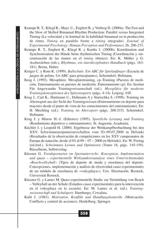 Krampe R. T., Kliegl R., Mayr. U., Engbert R. y Vorberg D. (2000a). The Fast and
                                                 the Slow of Skilled Bimanual Rhythm Production: Parallel versus Integrated
INTRODUCCIÓN A LA CIENCIA DEL ENTRENAMIENTO




                                                 Timing (La velocidad y la lentitud de la habilidad bimanual en la producción
                                                 de ritmo. Timing en paralelo frente a timing integrado). Journal of
                                                 Experimental Psychology: Human Perception und Performance 26, 206-233.
                                              Krampe R. T., Engbert R., Kliegl R. y Kurths J. (2000b). Koordination und
                                                 Synchronisation der Hände beim rhythmischen Timing (Coordinación y sin-
                                                 cronización de las manos en el timing rítmico). En: K. Müller y G.
                                                 Aschersleben (eds.). Rhythmus, ein interdisziplinäres Handbuch (págs. 163-
                                                 181). Berna, Huber.
                                              Kröger C. y Rom K. (1999). Ballschule. Ein ABC für Spielanfänger (Escuela de
                                                 juegos de pelota. Un ABC para principiantes). Schorndorf, Hofmann.
                                              Krug J. (1992). Messplätze. Messplatztraining, cp–Training (Puestos de medi-
                                                 ción. Entrenamiento en puestos de medición. Entrenamiento cp). En: Institut
                                                 Für Angewandte Trainingswissenschaft (ed.). Messplätze für moderne
                                                 Trainingskonzeptionen des Spitzenssports (págs. 4-14). Leipzig: IAT.
                                              Krug J., Carl K., Hartmann U., Hohmann A y Starischka S. (1998). Training im
                                                 Alternsport aus der Sicht der Trainingswissen (Entrenamiento en deporte para
                                                 mayores desde el punto de vista de los conocimientos del entrenamiento). En:
                                                 H. Mechling (ed.). Training im Alterssport (págs. 200-215). Schorndorf,
                                                 Hofmann.
                                              Krug J. y Minow H.–J. (Editores) (1995). Sportliche Leistung und Training
                                                 (Rendimiento deportivo y entrenamiento). St. Augustin, Academia.
                                              Küchler J. y Leopold H. (2000). Ergebnisse der Wettkampfbeobachtung bei den
                                                 XXV. Schwimmeuropameisterschaften vom 03–09.07.2000 in Helsinki
                                                 (Resultados de la observación de competiciones en los XXV campeonatos de
                                                 Europa de natación, desde el 03 al 09 – 07 – 2000 en Helsinki). En: W. Freitag
                                                 (ed./red.). Schwimmen Lernen und Optimieren (Tomo 18, págs. 145-159).
                                                 Rüsselheim, Selbstverlag.
                                              Küssner G. Trendsportarten im Sportunterricht– Konzeption, Implementation
                                                 und quasi – experimentelle Wirksamkreisanalyse eines Unterrichtsmoduls
                                                 «Beachvolleyball» (Tipos de deporte de moda y enseñanza del deporte.
                                                 Concepciones, implementación y análisis de efectividad cuasi experimentales
                                                 de un módulo de enseñanza de «voleyplaya»). Unv. Disertación. Rostock,
                                                 Universität Rostock.
                                              Küssner G. y Lames M. Quasi experimentelle Studie zur Vermittlung von Beach
                                                 – Volleyball an der Schule (Estudios cuasi experimentales para la intervención
                                                 en el voleyplaya en la escuela). En: M. Lames et al. (ed.). Training-
                                                 swissenschaft und Schulsport. Hamburgo, Czwalina.
                                              Kuhl J. (1983). Motivation. Konflikt und Handlungskontrolle (Motivación.
                                                 Conflicto y control de acciones). Heidelberg, Springer.


                                                                                   358
 